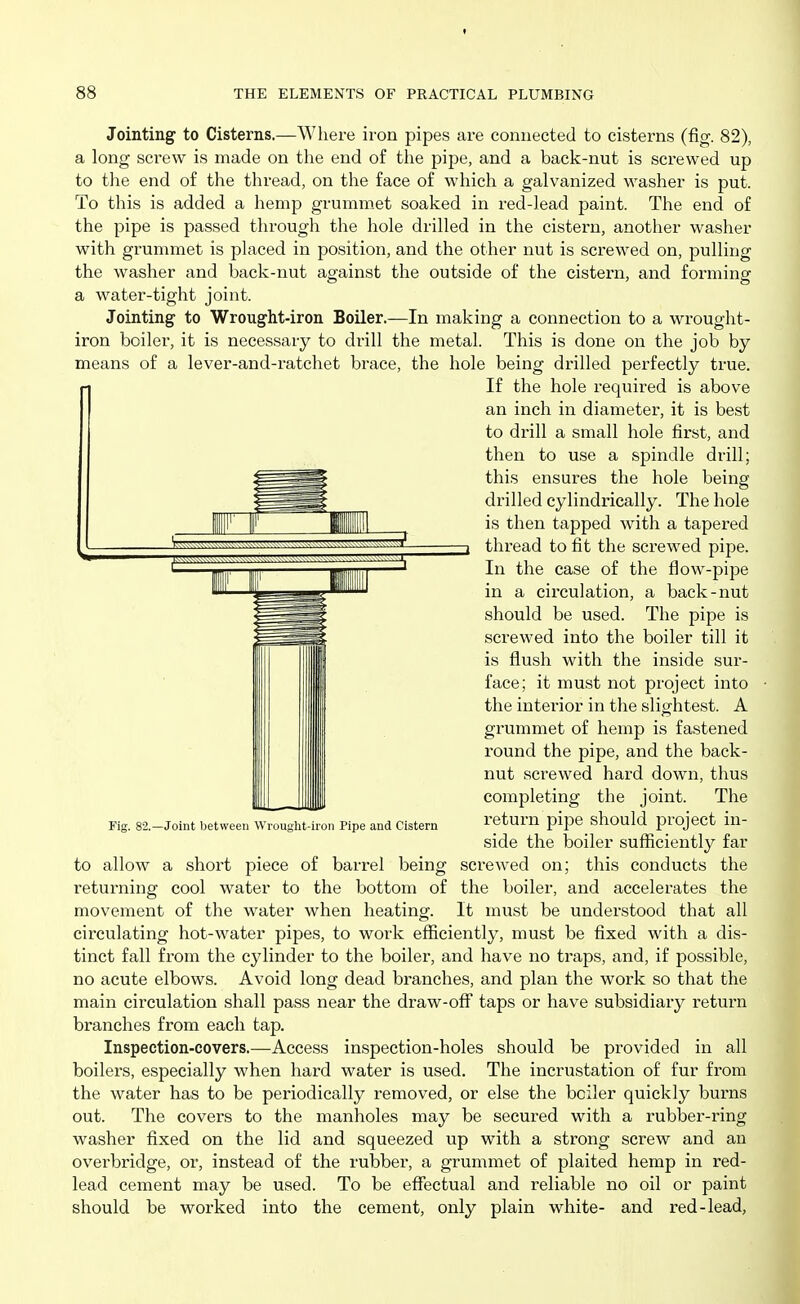 Jointing to Cisterns.—Where iron pipes are connected to cisterns (fig. 82), a long screw is made on the end of tire pipe, and a back-nut is screwed up to the end of the thread, on the face of which a galvanized w^asher is put. To this is added a hemp grummet soaked in red-lead paint. The end of the pipe is passed through the hole drilled in the cistern, another washer with grummet is placed in position, and the other nut is screwed on, pulling the washer and back-nut against the outside of the cistern, and forming a water-tight joint. Jointing to Wrought-iron Boiler.—In making a connection to a wrought- iron boiler, it is necessary to drill the metal. This is done on the job by means of a lever-and-ratchet brace, the hole being drilled perfectly true. If the hole required is above an inch in diameter, it is best to drill a small hole first, and then to use a spindle drill; this ensures the hole being drilled cylindrically. The hole is then tapped with a tapered thread to fit the screwed pipe. In the case of the flow-pipe in a circulation, a back-nut should be used. The pipe is screwed into the boiler till it is flush with the inside sur- face; it must not project into the interior in the slightest. A grummet of hemp is fastened round the pipe, and the back- nut screwed hard down, thus completing the joint. The return pipe should project in- side the boiler sufficiently far to allow a short piece of barrel being screwed on; this conducts the returning cool water to the bottom of the boiler, and accelerates the movement of the water when heating. It must be understood that all circulating hot-water pipes, to woi'k efficiently, must be fixed with a dis- tinct fall from the cylinder to the boiler, and have no traps, and, if possible, no acute elbows. Avoid long dead branches, and plan the work so that the main circulation shall pass near the draw-off taps or have subsidiary retui'n branches from each tap. Inspection-covers.—Access inspection-holes should be provided in all boilers, especially when hard water is used. The incrustation of fur from the water has to be periodically removed, or else the boiler quickly burns out. The covers to the manholes may be secured with a rubber-ring washer fixed on the lid and squeezed up with a strong screw and an overbridge, or, instead of the rubber, a grummet of plaited hemp in red- lead cement may be used. To be effectual and reliable no oil or paint should be worked into the cement, only plain white- and red-lead, Fig. 82.—Joint between Wrought-iron Pipe and Cistern