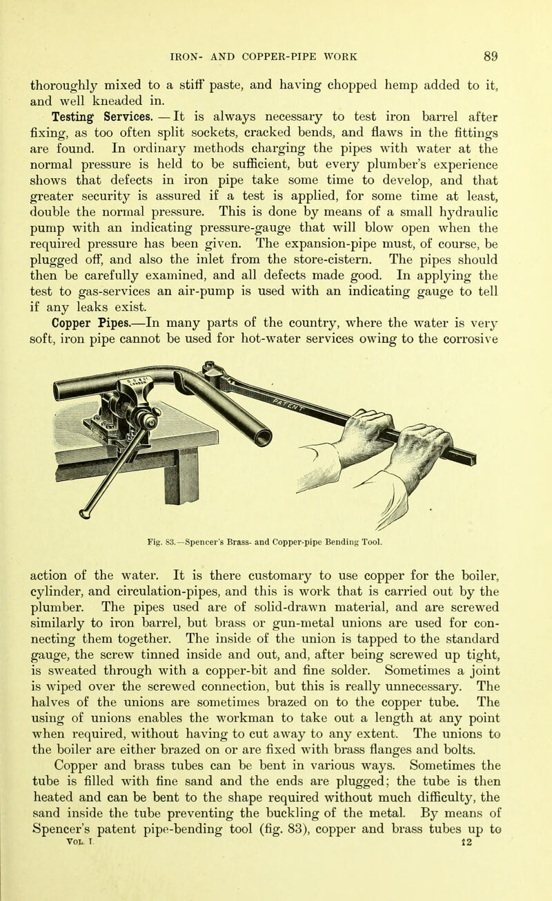 thoroughly mixed to a stiff paste, and having chopped hemp added to it, and well kneaded in. Testing Services. —It is always necessary to test iron barrel after fixing, as too often split sockets, cracked bends, and flaws in the fittings are found. In ordinary methods charging the pipes with water at the normal pressure is held to be sufficient, but every plumber's experience shows that defects in iron pipe take some time to develop, and that greater security is assured if a test is applied, for some time at least, double the normal pressure. This is done by means of a small hydraulic pump with an indicating pressure-gauge that will blow open when the required pressure has been given. The expansion-pipe must, of course, be plugged off, and also the inlet from the store-cistern. The pipes should then be carefully examined, and all defects made good. In applying the test to gas-services an air-pump is used with an indicating gauge to tell if any leaks exist. Copper Pipes.—In many parts of the country, where the water is very soft, iron pipe cannot be used for hot-water services owing to the corrosive Fig. 83.—Spencer's Brass- and Copper-pipe Bending Tool. action of the water. It is there customary to use copper for the boiler, cylinder, and circulation-pipes, and this is work that is carried out by the plumber. The pipes used are of solid-drawn material, and are screwed similarly to iron barrel, but brass or gun-metal unions are used for con- necting them together. The inside of the union is tapped to the standard gauge, the screw tinned inside and out, and, after being screwed up tight, is sweated through with a copper-bit and fine solder. Sometimes a joint is wiped over the screwed connection, but this is really unnecessary. The halves of the unions are sometimes brazed on to the copper tube. The using of unions enables the workman to take out a length at any point when required, without having to cut away to any extent. The unions to the boiler are either brazed on or are fixed with brass flanges and bolts. Copper and brass tubes can be bent in various ways. Sometimes the tube is filled with tine sand and the ends are plugged; the tube is then heated and can be bent to the shape required without much difficulty, the sand inside the tube preventing the buckling of the metal. By means of Spencer's patent pipe-bending tool (fig. 83), copper and brass tubes up to Vol. T. 12