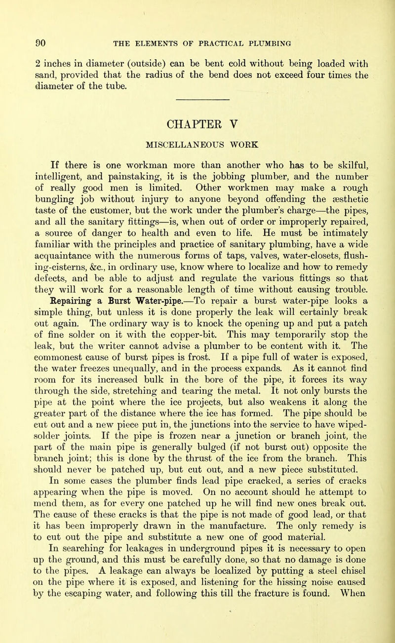 2 inches in diameter (outside) can be bent cold without being loaded with sand, provided that the radius of the bend does not exceed four times the diameter of the tube. CHAPTER V MISCELLANEOUS WORK If there is one workman more than another who has to be skilful, intelligent, and painstaking, it is the jobbing plumber, and the number of really good men is limited. Other workmen may make a rough bungling job without injury to anyone beyond offending the aesthetic taste of the customer, but the work under the plumber's charge—the pipes, and all the sanitary fittings—is, when out of order or improperly repaired, a source of danger to health and even to life. He must be intimately familiar with the principles and practice of sanitary plumbing, have a wide acquaintance with the numerous forms of taps, valves, water-closets, flush- ing-cisterns, &c., in ordinary use, know where to localize and how to remedy defects, and be able to adjust and regulate the various fittings so that they will work for a reasonable length of time without causing trouble. Repairing a Burst Water-pipe.—To repair a burst water-pipe looks a simple thing, but unless it is done properly the leak will certainly break out again. The ordinary way is to knock the opening up and put a patch of fine solder on it with the copper-bit. This may temporarily stop the leak, but the writer cannot advise a plumber to be content with it. The commonest cause of burst pipes is frost. If a pipe full of water is exposed, the water freezes unequally, and in the process expands. As it cannot find room for its increased bulk in the bore of the pipe, it forces its way through the side, stretching and tearing the metal. It not only bursts the pipe at the point where the ice projects, but also weakens it along the greater part of the distance where the ice has formed. The pipe should be cut out and a new piece put in, the junctions into the service to have wiped- solder joints. If the pipe is frozen near a junction or branch joint, the part of the main pipe is generally bulged (if not burst out) opposite the branch joint; this is done by the thrust of the ice from the branch. This should never be patched up, but cut out, and a new piece substituted. In some cases the plumber finds lead pipe cracked, a series of cracks appearing when the pipe is moved. On no account should he attempt to mend them, as for every one patched up he will find new ones break out. The cause of these cracks is that the pipe is not made of good lead, or that it has been improperly drawn in the manufacture. The only remedy is to cut out the pipe and substitute a new one of good material. In searching for leakages in underground pipes it is necessary to open up the ground, and this must be carefully done, so that no damage is done to the pipes. A leakage can always be localized by putting a steel chisel on the pipe where it is exposed, and listening for the hissing noise caused by the escaping water, and following this till the fracture is found. When