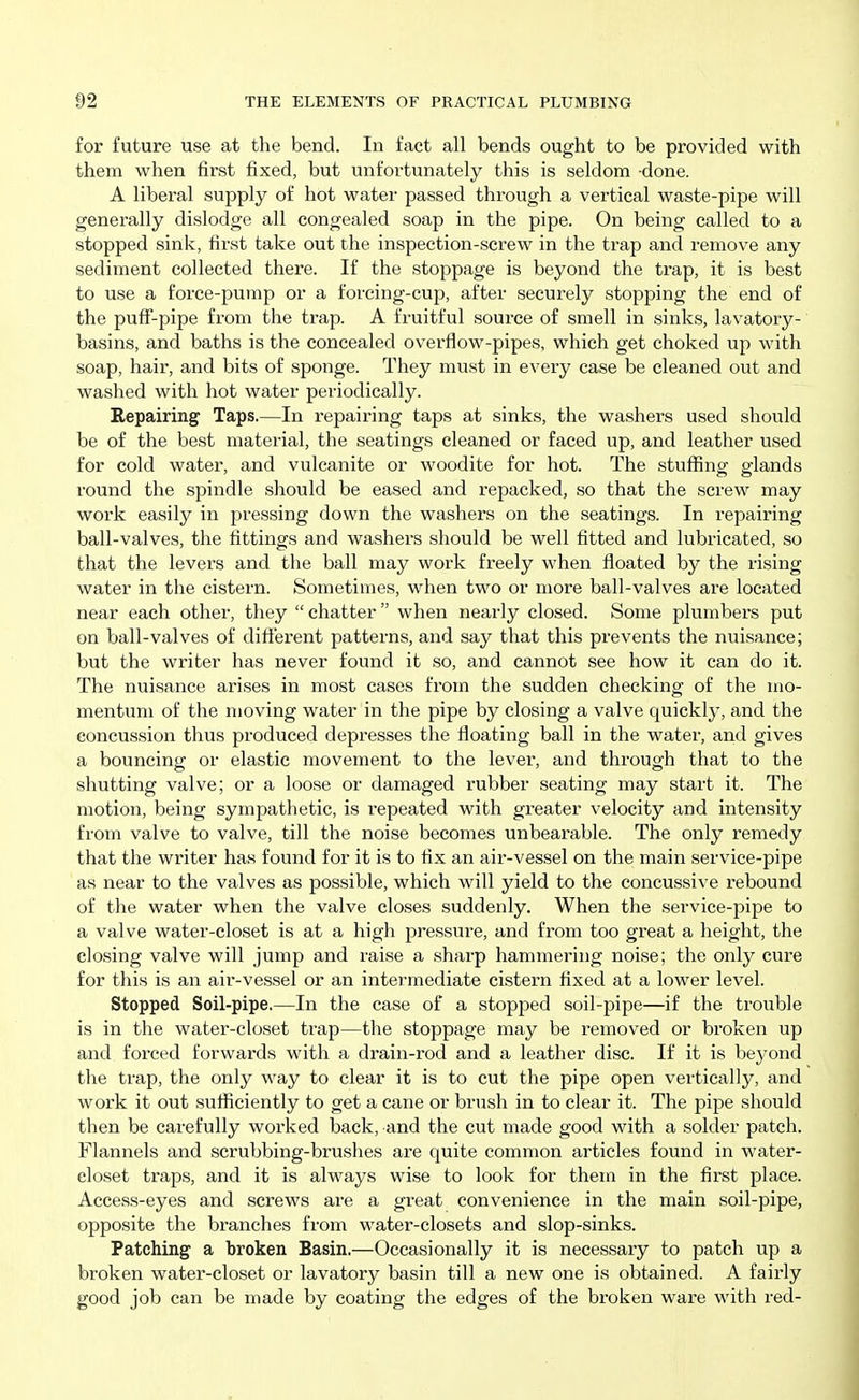 for future use at the bend. In fact all bends ought to be provided with them when first fixed, but unfortunately this is seldom -done. A liberal supply of hot water passed through a vertical waste-pipe will generally dislodge all congealed soap in the pipe. On being called to a stopped sink, first take out the inspection-screw in the trap and remove any sediment collected there. If the stoppage is beyond the trap, it is best to use a force-pump or a forcing-cup, after securely stopping the end of the puff'-pipe from the trap. A fruitful source of smell in sinks, lavatory- basins, and baths is the concealed overflow-pipes, which get choked up with soap, hair, and bits of sponge. They must in every case be cleaned out and washed with hot water periodically. Repairing Taps.—In repairing taps at sinks, the washers used should be of the best material, the seatings cleaned or faced up, and leather used for cold water, and vulcanite or woodite for hot. The stuffing glands round the spindle should be eased and repacked, so that the screw may work easily in pressing down the washers on the seatings. In repairing ball-valves, the fittings and washers should be well fitted and lubricated, so that the levers and the ball may work freely when floated by the rising water in the cistern. Sometimes, when two or more ball-valves are located near each other, they  chatter when nearly closed. Some plumbers put on ball-valves of different patterns, and say that this prevents the nuisance; but the writer has never found it so, and cannot see how it can do it. The nuisance arises in most cases from the sudden checking of the mo- mentum of the moving water in the pipe by closing a valve quickly, and the concussion thus produced depresses the floating ball in the water, and gives a bouncing or elastic movement to the lever, and through that to the shutting valve; or a loose or damaged rubber seating may start it. The motion, being sympathetic, is repeated with greater velocity and intensity from valve to valve, till the noise becomes unbearable. The only remedy that the writer has found for it is to fix an air-vessel on the main service-pipe as near to the valves as possible, which will yield to the concussive rebound of the water when the valve closes suddenly. When the service-pipe to a valve water-closet is at a high pressure, and from too great a height, the closing valve will jump and raise a sharp hammering noise; the only cure for this is an air-vessel or an intermediate cistern fixed at a lower level. Stopped Soil-pipe.—In the case of a stopped soil-pipe—if the trouble is in the water-closet ti'ap—the stoppage may be removed or broken up and forced forwards with a drain-rod and a leather disc. If it is bej'ond the trap, the only way to clear it is to cut the pipe open vertically, and work it out suflSciently to get a cane or brush in to clear it. The pipe should then be carefully woi'ked back, and the cut made good with a solder patch. Flannels and scrubbing-brushes are quite common articles found in water- closet traps, and it is always wise to look for them in the first place. Access-eyes and screws are a great convenience in the main soil-pipe, opposite the branches from water-closets and slop-sinks. Patching a broken Basin.—Occasionally it is necessary to patch up a broken water-closet or lavatory basin till a new one is obtained. A fairly good job can be made by coating the edges of the broken ware with red-