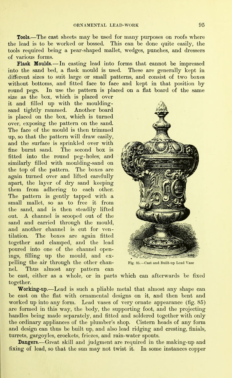 Tools.—The cast sheets may be used for many purposes on roofs where the lead is to be worked or bossed. This can be done quite easily, the tools required being a pear-shaped mallet, wedges, punches, and dressers of various forms. Flask Moulds. — In casting lead into forms that cannot be impressed into the sand bed, a flask mould is used. These are generally kept in different sizes to suit large or small patterns, and consist of two boxes without bottoms, and fitted face to face and kept in that position by round pegs. In use the pattern is placed on a flat board of the same size as the box, which is placed over it and filled up with the moulding- sand tightly rammed. Another board is placed on the box, which is turned over, exposing the pattern on the sand. The face of the mould is then trimmed up, so that the pattern will draw easily, and the surface is sprinkled over with fine burnt sand. The second box is fitted into the round peg-holes, and similarly filled with moulding-sand on the top of the pattern. The boxes are again turned over and lifted carefully apart, the layer of dry sand keeping them from adhering to each other. The pattern is gently tapped with a small mallet, so as to free it from the sand, and is then steadily lifted out. A channel is scooped out of the sand and carried through the mould, and another channel is cut for ven- tilation. The boxes are again fitted together and clamped, and the lead poured into one of the channel open- ings, filling up the mould, and ex- pelling the air through the other chan- nel. Thus almost any pattern can be cast, either as a whole, or in parts which can afterwards be fixed together. Working-up.—Lead is such a pliable metal that almost any shape can be cast on the flat with ornamental designs on it, and then bent and worked up into any form. Lead vases of very ornate appearance (fig. 85) are formed in this way, the body, the supporting foot, and the projecting handles being made separately, and fitted and soldered together with only the ordinary appliances of the plumber's shop. Cistern heads of any form and design can thus be built up, and also lead ridging and cresting, finials, turrets, gargoyles, crockets, friezes, and rain-water spouts. Dangers.—Great skill and judgment are required in the making-up and fixing of lead, so that the sun may not twist it. In some instances copper Fig. 85.—Cast and Built-up Lead Vase