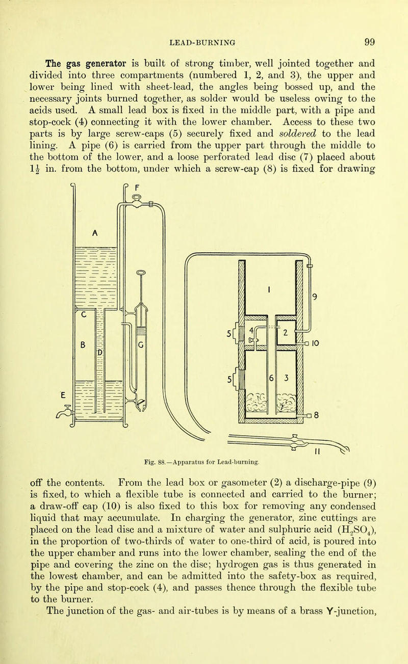 The gas generator is built of strong timber, well jointed together and divided into three compartments (numbered 1, 2, and 3), the upper and lower being lined with sheet-lead, the angles being bossed up, and the necessary joints burned together, as solder would be useless owing to the acids used. A small lead box is fixed in the middle part, with a pipe and stop-cock (4) connecting it with the lower chamber. Access to these two parts is by large screw-caps (5) securely fixed and soldered to the lead lining. A pipe (6) is carried from the upper part through the middle to the bottom of the lower, and a loose perforated lead disc (7) placed about 1| in. from the bottom, under which a screw-cap (8) is fixed for drawing Fig. 88.—Apparatus for Lead-burning. off the contents. From the lead box or gasometer (2) a discharge-pipe (9) is fixed, to which a flexible tube is connected and carried to the burner; a draw-off cap (10) is also fixed to this box for removing any condensed liquid that may accumulate. In charging the generator, zinc cuttings are placed on the lead disc and a mixture of water and sulphuric acid (H2SO4), in the proportion of two-thirds of water to one-third of acid, is poured into the upper chamber and runs into the lower chamber, sealing the end of the pipe and covering the zinc on the disc; hydrogen gas is thus generated in the lowest chamber, and can be admitted into the safety-box as required, by the pipe and stop-cock (4), and passes thence through the flexible tube to the burner. The junction of the gas- and air-tubes is by means of a brass Y-junction,