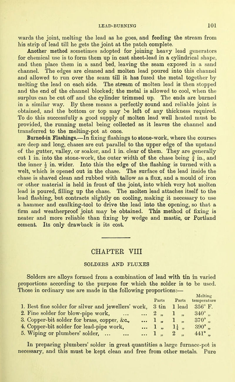 wards the joint, melting the lead as he goes, and feeding the stream from his strip of lead till he gets the joint at the patch complete. Another method sometimes adopted for joining heavy lead generators for chemical use is to form them up in cast sheet-lead in a cylindrical shape, and then place them in a sand bed, leaving the seam exposed in a sand channel. The edges are cleaned and molten lead poured into this channel and allovped to run over the seam till it has fused the metal together by melting the lead on each side. The stream of molten lead is then stopped and the end of the channel blocked; the metal is allowed to cool, when the surplus can be cut off and the cylinder trimmed up. The ends are burned in a similar way. By these means a perfectly sound and reliable joint is obtained, and the bottom or top may be left of any thickness required. To do this successfully a good supply of molten lead well heated must be provided, the running metal being collected as it leaves the channel and transferred to the melting-pot at once. Burned-in Flashings.—In fixing flashings to stone-work, where the courses are deep and long, chases are cut parallel to the upper edge of the upstand of the gutter, valley, or soaker, and 1 in. clear of them. They are generally cut 1 in. into the stone-work, the outer width of the chase being | in., and the inner J in. wider. Into this the edge of the flashing is turned with a welt, which is opened out in the chase. The surface of the lead inside the chase is shaved clean and rubbed with tallow as a flux, and a mould of iron or other material is held in front of the joint, into which very hot molten lead is poured, filling up the chase. The molten lead attaches itself to the lead flashing, but contracts slightly on cooling, making it necessary to use a hammer and caulking-tool to drive the lead into the opening, so that a firm and weatherproof joint may be obtained. This method of fixing is neater and more reliable than fixing by wedge and mastic, or Portland cement. Its only drawback is its cost. CHAPTER VIII SOLDERS AND FLUXES Solders are alloys formed from a combination of lead with tin in varied proportions according to the purpose for which the solder is to be used. Those in ordinary use are made in the following proportions:— Melting Parts Parts temperature 1. Best fine solder for silver and jewellers' work, 3 tin 1 lead 356° F. 2. Fine solder for blow-pipe work, ... ... 2 „ 1 „ 340° „ 3. Copper-bit solder for brass, copper, &c., ... 1 „ 1 „ 370° „ 4. Copper-bit solder for lead-pipe work, ... 1 „ 1| „ 390°,, 5. Wiping or plumbers' solder, 1 „ 2 „ 441° „ In preparing plumbers' solder in great quantities a large furnace-pot is necessary, and this must be kept clean and free from other metals. Pure