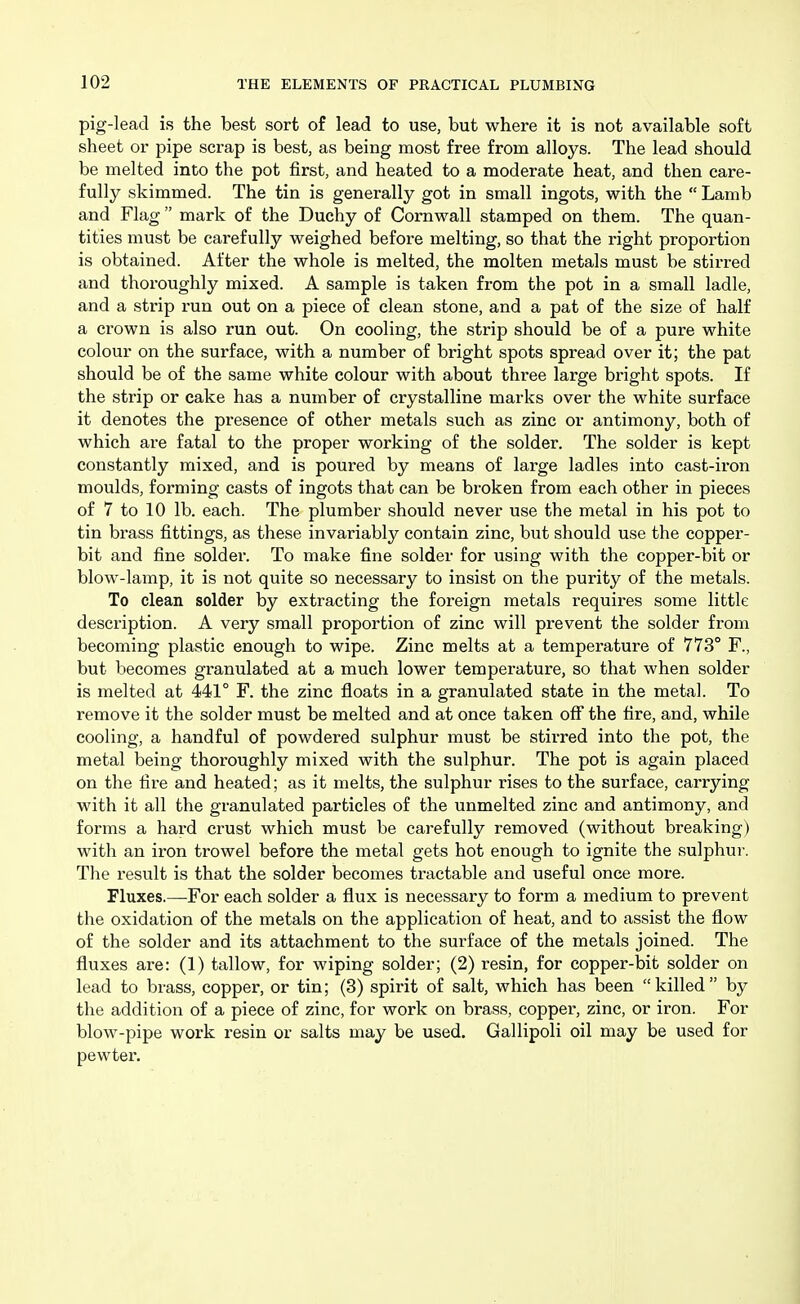 pig-lead is the best sort of lead to use, but where it is not available soft sheet or pipe scrap is best, as being most free from alloys. The lead should be melted into the pot first, and heated to a moderate heat, and then care- fully skimmed. The tin is generally got in small ingots, with the  Lamb and Flag  mark of the Duchy of Cornwall stamped on them. The quan- tities must be carefully weighed before melting, so that the right proportion is obtained. After the whole is melted, the molten metals must be stirred and thoroughly mixed. A sample is taken from the pot in a small ladle, and a strip run out on a piece of clean stone, and a pat of the size of half a crown is also run out. On cooling, the strip should be of a pure white colour on the surface, with a number of bright spots spread over it; the pat should be of the same white colour with about three large bright spots. If the strip or cake has a number of crystalline marks over the white surface it denotes the presence of other metals such as zinc or antimony, both of which are fatal to the proper working of the solder. The solder is kept constantly mixed, and is poured by means of large ladles into cast-iron moulds, forming casts of ingots that can be broken from each other in pieces of 7 to 10 lb. each. The plumber should never use the metal in his pot to tin brass fittings, as these invariably contain zinc, but should use the copper- bit and fine solder. To make fine solder for using with the copper-bit or blow-lamp, it is not quite so necessary to insist on the purity of the metals. To clean solder by extracting the foreign metals requires some little description. A very small proportion of zinc will prevent the solder from becoming plastic enough to wipe. Zinc melts at a temperature of 773° F., but becomes granulated at a much lower temperature, so that when solder is melted at 441° F. the zinc floats in a granulated state in the metal. To remove it the solder must be melted and at once taken off the fire, and, while cooling, a handful of powdered sulphur must be stirred into the pot, the metal being thoroughly mixed with the sulphur. The pot is again placed on the fire and heated; as it melts, the sulphur rises to the surface, carrying with it all the granulated particles of the unmelted zinc and antimony, and forms a hard crust which must be carefully removed (without breaking) with an iron trowel before the metal gets hot enough to ignite the sulphui'. The result is that the solder becomes tractable and useful once more. Fluxes.—For each solder a flux is necessary to form a medium to prevent the oxidation of the metals on the application of heat, and to assist the flow of the solder and its attachment to the surface of the metals joined. The fluxes are: (1) tallow, for wiping solder; (2) resin, for copper-bit solder on lead to brass, copper, or tin; (3) spirit of salt, which has been killed by the addition of a piece of zinc, for work on brass, copper, zinc, or iron. For blow-pipe work resin or salts may be used. Gallipoli oil may be used for pewter.