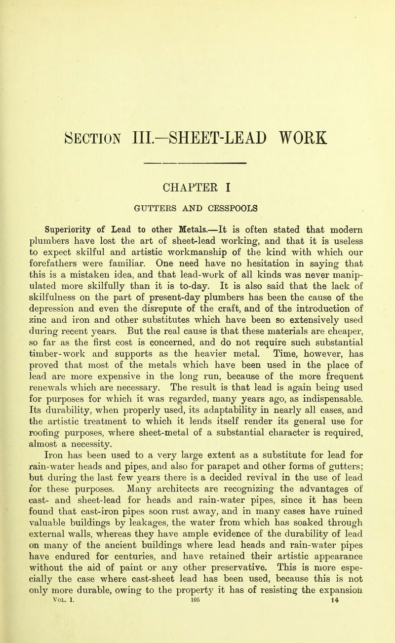 CHAPTER I GUTTEES AND CESSPOOLS Superiority of Lead to other Metals.—It is often stated that modern plumbers have lost the art of sheet-lead working, and that it is useless to expect skilful and artistic workmanship of the kind with which our forefathers were familiar. One need have no hesitation in saying that this is a mistaken idea, and that lead-work of all kinds was never manip- ulated more skilfully than it is to-day. It is also said that the lack of skilfulness on the part of present-day plumbers has been the cause of the depression and even the disrepute of the craft, and of the introduction of zinc and iron and other substitutes which have been so extensively used during recent years. But the real cause is that these materials are cheaper, so far as the first cost is concerned, and do not require such substantial timber-work and supports as the heavier metal. Time, however, has proved that most of the metals which have been used in the place of lead are more expensive in the long run, because of the more frequent renewals which are necessary. The result is that lead is again being used for purposes for which it was regarded, many years ago, as indispensable. Its durability, when properly used, its adaptability in nearly all cases, and the artistic treatment to which it lends itself render its general use for roofing purposes, where sheet-metal of a substantial character is required, almost a necessity. Iron has been used to a very large extent as a substitute for lead for rain-water heads and pipes, and also for parapet and other forms of gutters; but during the last few years there is a decided revival in the use of lead for these purposes. Many architects are recognizing the advantages of cast- and sheet-lead for heads and rain-water pipes, since it has been found that cast-iron pipes soon rust away, and in many cases have ruined valuable buildings by leakages, the water from which has soaked through external walls, whereas they have ample evidence of the durability of lead on many of the ancient buildings where lead heads and rain-water pipes have endured for centuries, and have retained their artistic appearance without the aid of paint or any other preservative. This is more espe- cially the case where cast-sheet lead has been used, because this is not only more durable, owing to the property it has of resisting the expansion