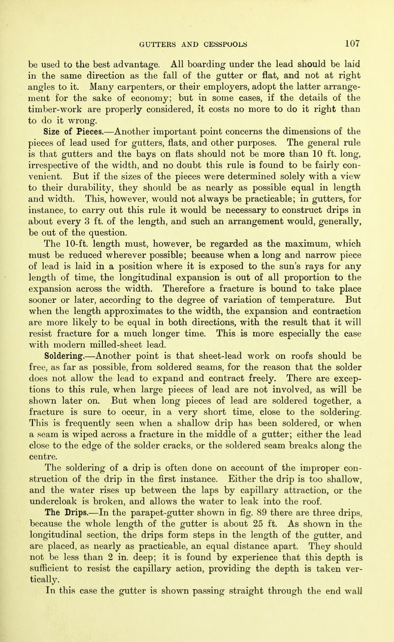 be used to the best advantage. All boarding under the lead should be laid in the same direction as the fall of the gutter or flat, and not at right angles to it. Many carpenters, or their employers, adopt the latter arrange- ment for the sake of economy; but in some cases, if the details of the timber-work are properly considered, it costs no more to do it right than to do it wrong. Size of Pieces.—Another important point concerns the dimensions of the pieces of lead used for gutters, flats, and other purposes. The general rule is that gutters and the bays on flats should not be more than 10 ft. long, irrespective of the width, and no doubt this rule is found to be fairly con- venient. But if the sizes of the pieces were determined solely with a view to their durability, they should be as nearly as possible equal in length and width. This, however, would not always be practicable; in gutters, for instance, to carry out this rule it would be necessary to construct drips in about every 3 ft. of the length, and such an arrangement would, generally, be out of the question. The 10-ft. length must, however, be regarded as the maximum, which must be reduced wherever possible; because when a long and narrow piece of lead is laid in a position where it is exposed to the sun's rays for any length of time, the longitudinal expansion is out of all proportion to the expansion across the width. Therefore a fracture is bound to take place sooner or later, according to the degree of variation of temperature. But when the length approximates to the width, the expansion and contraction are more likely to be equal in both directions, with the result that it will resist fracture for a much longer time. This is more especially the case with modern milled-sheet lead. Soldering.—Another point is that sheet-lead work on roofs should be free, as far as possible, from soldered seams, for the reason that the solder does not allow the lead to expand and contract freely. There are excep- tions to this rule, when large pieces of lead are not involved, as will be shown later on. But when long pieces of lead are soldered together, a fracture is sure to occur, in a very short time, close to the soldering. This is frequently seen when a shallow drip has been soldered, or when a seam is wiped across a fracture in the middle of a gutter; either the lead close to the edge of the solder cracks, or the soldered seam breaks along the centre. The soldering of a drip is often done on account of the improper con- struction of the drip in the first instance. Either the drip is too shallow, and the water rises up between the laps by capillary attraction, or the undercloak is broken, and allows the water to leak into the roof. The Drips.—In the parapet-gutter shown in fig. 89 there are three drips, because the whole length of the gutter is about 25 ft. As shown in the longitudinal section, the drips form steps in the length of the gutter, and are placed, as nearly as practicable, an equal distance apart. They should not be less than 2 in. deep; it is found by experience that this depth is sufiicient to resist the capillary action, providing the depth is taken ver- tically. In this case the gutter is shown passing straight through the end wall
