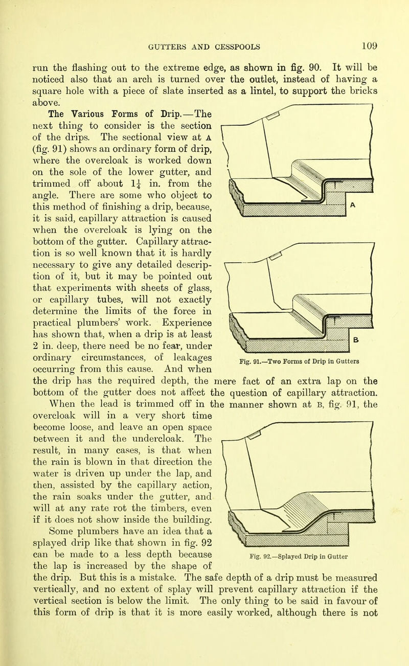 run the flashing out to the extreme edge, as shown in fig. 90. It will be noticed also that an arch is turned over the outlet, instead of having a square hole with a piece of slate inserted as a lintel, to support the bricks above. The Various Forms of Drip.—The next thing to consider is the section of the drips. The sectional view at A (fig. 91) shows an ordinary form of drip, where the overcloak is woiked down on the sole of the lower gutter, and trimmed off about 1^ in. from the angle. There are some who object to this method of finishing a drip, because, it is said, capillary attraction is caused when the overcloak is lying on the bottom of the gutter. Capillary attrac- tion is so well known that it is hardly necessary to give any detailed descrip- tion of it, but it may be pointed out that experiments with sheets of glass, or capillary tubes, will not exactly determine the limits of the force in practical plumbers' work. Experience has shown that, when a drip is at least 2 in. deep, there need be no fear, under ordinary circumstances, of leakages occurring from this cause. And when the drip has the required depth, the mere fact of an extra lap on the bottom of the gutter does not affect the question of capillary attraction. When the lead is trimmed off in the manner shown at B, fig. 91, the overcloak will in a very short time become loose, and leave an open space between it and the undercloak. The result, in many cases, is that when the rain is blown in that direction the water is driven up under the lap, and then, assisted by the capillary action, the rain soaks under the gutter, and will at any rate rot the timbers, even if it does not show inside the building. Some plumbers have an idea that a splayed drip like that shown in fig. 92 can be made to a less depth because the lap is increased by the shape of the drip. But this is a mistake. The safe depth of a drip must be measured vertically, and no extent of splay will prevent capillary attraction if the vertical section is below the limit. The only thing to be said in favour of this form of drip is that it is more easily worked, although there is not Fig. 91.—Two Forms of Drip in Gutters Fig. 92.—Splayed Drip in Gutter