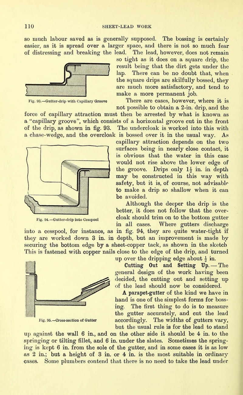 93.—Gutter-drip with Capillary Groove SO much labour saved as is generally supposed. The bossing is certainly- easier, as it is spread over a larger space, and there is not so much fear of distressing and breaking the lead. The lead, however, does not remain so tight as it does on a square drip, the result being that the dirt gets under the lap. There can be no doubt that, when ~ the squai-e drips are skilfully bossed, they are much more satisfactory, and tend to make a more permanent job. There are cases, however, where it is not possible to obtain a 2-in. drip, and the force of capillary attraction must then be arrested by what is known as a capillary groove, which consists of a horizontal groove cut in the front of the drip, as shown in fig. 93. The undercloak is worked into this with a chase-wedge, and the overcloak is bossed over it in the usual way. As capillary attraction depends on the two surfaces being in nearly close contact, it is obvious that the water in this case would not rise above the lower edge of the groove. Drips only IJ in. in depth may be constructed in this way with safety, but it is, of course, not advisable to make a drip so shallow when it can be avoided. Although the deeper the drip is the better, it does not follow that the over- cloak should trim on to the bottom gutter in all cases. Where gutters discharge into a cesspool, for instance, as in fig. 94, they are quite water-tight if they are worked down 3 in. in depth, but an improvement is made by securing the bottom edge by a sheet-copper tack, as shown in the sketch This is fastened with copper nails close to the edge of the drip, and turned up over the dripping edge about | in. Cutting Out and Setting Up. — The general design of the work having been decided, the cutting out and setting up of the lead should now be considered. A parapet-gutter of the kind we have in hand is one of the simplest forms for boss- ing. The first thing to do is to measure the gutter accurately, and cut the lead accordingly. The widths of gutters vary, but the usual rule is for the lead to stand up against the wall 6 in., and on the other side it should be 4 in. to the springing or tilting fillet, and 6 in. under the slates. Sometimes the spring- ing is kept 6 in. from the sole of the gutter, and in some cases it is as low as 2 in.; but a height of 3 in. or 4 in. is the most suitable in ordinary cases. Some plumbers contend that there is no need to take the lead under Fig. 94.—Gutter-drip into Cesspool Fig. 96.—Cross-section o( Gutter
