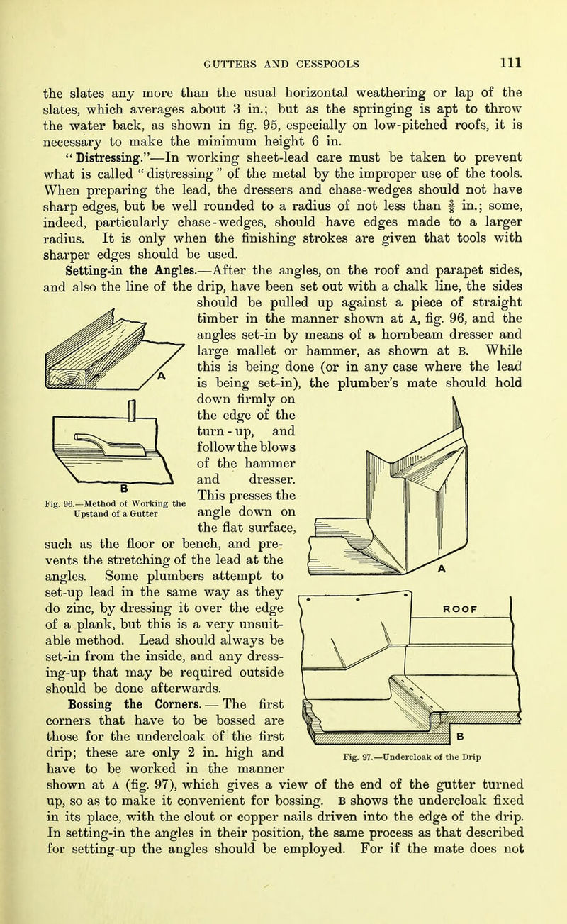 the slates any more than the usual horizontal weathering or lap of the slates, which averages about 3 in.; but as the springing is apt to throw the water back, as shown in fig. 95, especially on low-pitched roofs, it is necessary to make the minimum height 6 in.  Distressing.—In working sheet-lead care must be taken to prevent what is called  distressing  of the metal by the improper use of the tools. When preparing the lead, the dressers and chase-wedges should not have sharp edges, but be well rounded to a radius of not less than f in.; some, indeed, particularly chase - wedges, should have edges made to a larger radius. It is only when the finishing strokes are given that tools with sharper edges should be used. Setting-in the Angles.—After the angles, on the roof and parapet sides, and also the line of the drip, have been set out with a chalk line, the sides should be pulled up against a piece of straight timber in the manner shown at A, fig. 96, and the angles set-in by means of a hornbeam dresser and large mallet or hammer, as shown at B. While this is being done (or in any case where the lead is being set-in), the plumber's mate should hold down firmly on the edge of the turn - up, and follow the blows of the hammer and dresser. This presses the angle down on the flat surface, such as the floor or bench, and pre- vents the stretching of the lead at the angles. Some plumbers attempt to set-up lead in the same way as they do zinc, by dressing it over the edge of a plank, but this is a very unsuit- able method. Lead should always be set-in from the inside, and any dress- ing-up that may be required outside should be done afterwards. Bossing the Corners. — The first corners that have to be bossed are those for the undercloak of the first drip; these are only 2 in, high and have to be worked in the manner shown at A (fig. 97), which gives a view of the end of the gutter turned up, so as to make it convenient for bossing. B shows the undercloak fixed in its place, with the clout or copper nails driven into the edge of the drip. In setting-in the angles in their position, the same process as that described for setting-up the angles should be employed. For if the mate does not Fig. 96.—Method of Working the Upstand of a Gutter Fig. 97.—Undercloak of the Drip