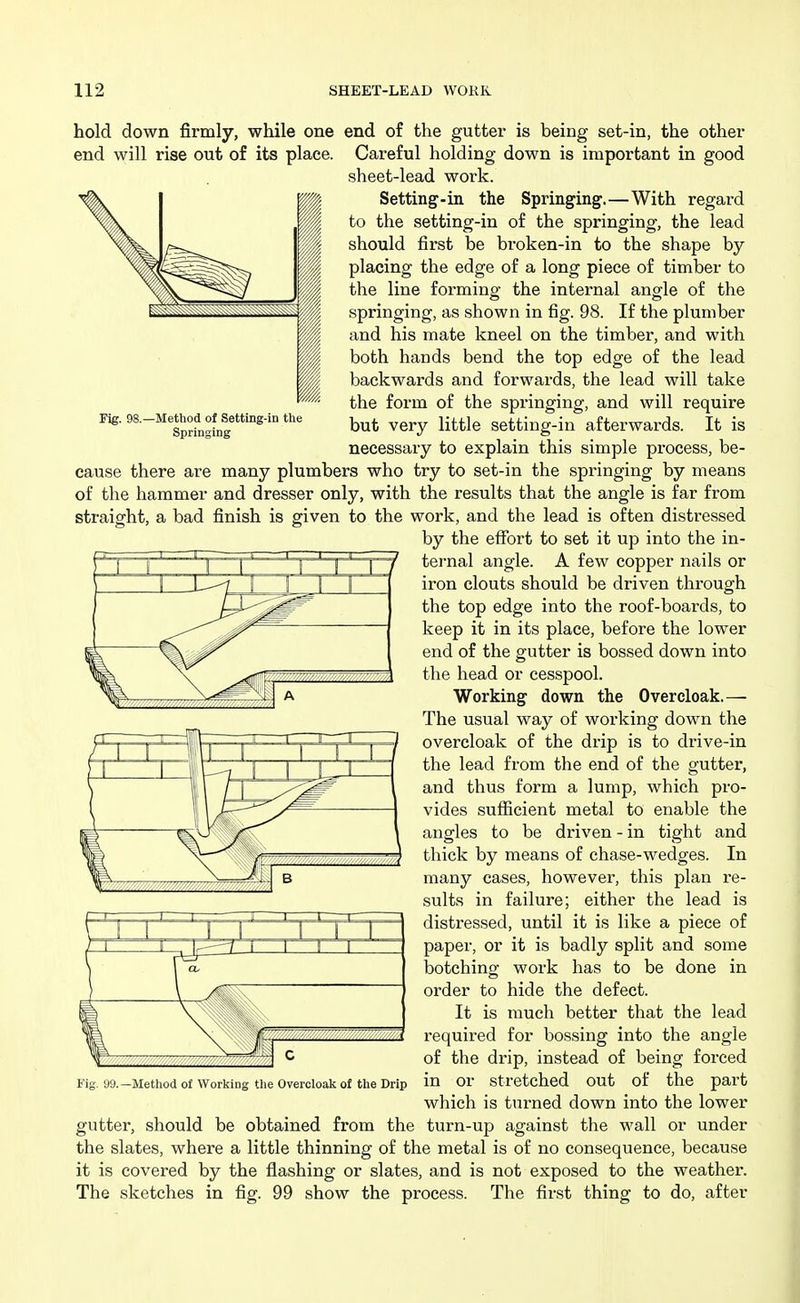 Fig. 98.—Method of Setting-in the Springing hold down firmly, while one end of the gutter is being set-in, the other end will rise out of its place. Careful holding down is important in good sheet-lead work. Setting-in the Springing.—With regard to the setting-in of the springing, the lead should first be broken-in to the shape by placing the edge of a long piece of timber to the line forming the internal angle of the springing, as shown in fig. 98. If the plumber and his mate kneel on the timber, and with both hands bend the top edge of the lead backwards and forwards, the lead will take the form of the springing, and will require but very little setting-in afterwards. It is necessary to explain this simple process, be- cause there are many plumbers who try to set-in the springing by means of the hammer and dresser only, with the results that the angle is far from straight, a bad finish is given to the work, and the lead is often distressed by the effort to set it up into the in- ternal angle. A few copper nails or iron clouts should be driven through the top edge into the roof-boards, to keep it in its place, before the lower end of the gutter is bossed down into the head or cesspool. Working down the Overcloak.— The usual way of working down the overcloak of the drip is to drive-in the lead from the end of the gutter, and thus form a lump, which pro- vides sufficient metal to enable the angles to be driven - in tight and thick by means of chase-wedges. In many cases, however, this plan re- sults in failure; either the lead is distressed, until it is like a piece of paper, or it is badly split and some botching work has to be done in order to hide the defect. It is much better that the lead required for bossing into the angle of the drip, instead of being forced in or stretched out of the part which is turned down into the lower gutter, should be obtained from the turn-up against the wall or under the slates, where a little thinning of the metal is of no consequence, because it is covered by the flashing or slates, and is not exposed to the weather. The sketches in fig. 99 show the process. The first thing to do, after 99.—Method of Working the Overcloak of the Drip