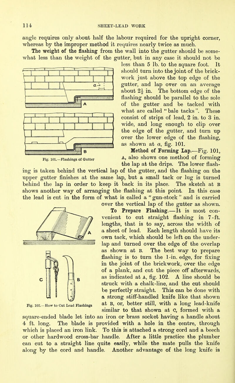 Fig. 101.—Flashings of Gutter angle requires only about half the labour required for the upright corner, whereas by the improper method it requires nearly twice as much. The weight of the flashing from the wall into the gutter should be some- what less than the weight of the gutter, but in any case it should not be less than 5 lb. to the square foot. It should turn into the joint of the brick- work just above the top edge of the gutter, and lap over on an average about 2J in. The bottom edge of the flashing should be parallel to the sole of the gutter and be tacked with what are called  bale tacks . These consist of strips of lead, 2 in. to 3 in. wide, and long enough to clip over the edge of the gutter, and turn up over the lower edge of the flashing, as shown at a, fig. 101. Method of Forming Lap.—Fig. 101, A, also shows one method of forming the lap at the drips. The lower flash- ing is taken behind the vertical lap of the gutter, and the flashing on the upper gutter finishes at the same lap, but a small tack or lug is turned behind the lap in order to keep it back in its place. The sketch at B shows another way of arranging the flashing at this point. In this case the lead is cut in the form of what is called a  gun-stock  and is carried over the vertical lap of the gutter as shown. To Prepare Flashing.—It is most con- venient to cut straight flashing in 7-ft. lengths, that is to say, across the width of a sheet of lead. Each length should have its own tack, which should be left on the under- lap and turned over the edge of the overlap as shown at B. The best way to prepare flashing is to turn the 1-in. edge, for fixing in the joint of the brickwork, over the edge of a plank, and cut the piece off afterwards, as indicated at A, fig. 102. A line should be struck with a chalk-line, and the cut should be perfectly straight. This can be done with a strong stiff-handled knife like that shown at B, or, better still, with a long lead-knife similar to that shown at C, formed with a square-ended blade let into an iron or brass socket having a handle about 4 ft. long. The blade is provided with a hole in the centre, through which is placed an iron link. To this is attached a strong cord and a beech or other hardwood cross-bar handle. After a little practice the plumber can cut to a straight line quite easily, while the mate pulls the knife along by the cord and handle. Another advantage of the long knife is Fig. 102.—How to Cut Lead Flashings