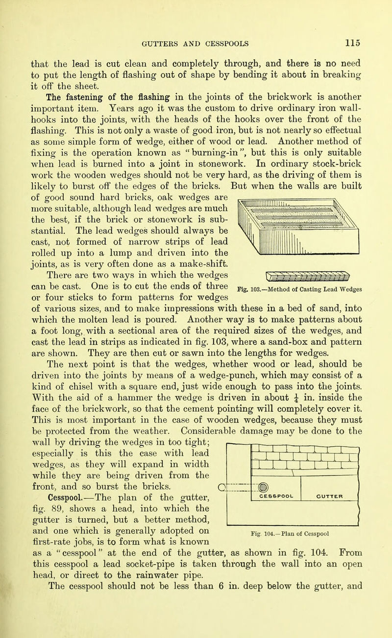 Fig. 103.—Method of Casting Lead Wedges that the lead is cut clean and completely through, and there is no need to put the length of flashing out of shape by bending it about in breaking it off the sheet. The fastening of the flashing in the joints of the brickwork is another important item. Years ago it was the custom to drive ordinary iron wall- hooks into the joints, with the heads of the hooks over the front of the flashing. This is not only a waste of good iron, but is not nearly so effectual as some simple form of wedge, either of wood or lead. Another method of fixing is the operation known as  burning-in, but this is only suitable when lead is burned into a joint in stonework. In ordinary stock-brick work the wooden wedges should not be very hard, as the driving of them is likely to burst oflf the edges of the bricks. But when the walls are built of good sound hard bricks, oak wedges are more suitable, although lead wedges are much the best, if the brick or stonework is sub- stantial. The lead wedges should always be cast, not formed of narrow strips of lead rolled up into a lump and driven into the joints, as is very often done as a make-shift. There are two ways in which the wedges can be cast. One is to cut the ends of three or four sticks to form patterns for wedges of various sizes, and to make impressions with these in a bed of sand, into which the molten lead is poured. Another way is to make patterns about a foot long, with a sectional area of the required sizes of the wedges, and cast the lead in strips as indicated in fig. 103, where a sand-box and pattern are shown. They are then cut or sawn into the lengths for wedges. The next point is that the wedges, whether wood or lead, should be driven into the joints by means of a wedge-punch, which may consist of a kind of chisel with a square end, just wide enough to pass into the joints. With the aid of a hammer the wedge is driven in about | in. inside the face of the brickwork, so that the cement pointing will completely cover it. This is most important in the case of wooden wedges, because they must be protected from the weather. Considerable damage may be done to the wall by driving the wedges in too tight; especially is this the case with lead wedges, as they will expand in width while they are being driven from the front, and so burst the bricks. Q Cesspool.—The plan of the gutter, fig. 89, shows a head, into which the gutter is turned, but a better method, and one which is generally adopted on first-rate jobs, is to form what is known as a  cesspool at the end of the gutter, as shown in fig. 104. From this cesspool a lead socket-pipe is taken through the wall into an open head, or direct to the rainwater pipe. The cesspool should not be less than 6 in. deep below the gutter, and rr 1 1 1 1-1-1 CESSPOOL GUTTER I Fig, 104.—Plan of Cesspool