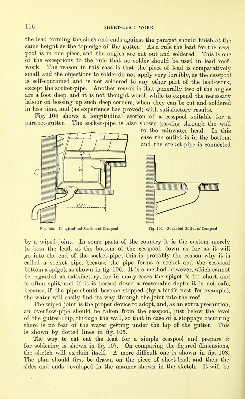 the lead forming the sides and ends against the parapet should finish at the same height as the top edge of the gutter. As a rule the lead for the cess • pool is in one piece, and the angles are cut out and soldered. This is one of the exceptions to the rule that no solder should be used in lead roof- work. The reason in this case is that the piece of lead is comparatively small, and the objections to solder do not apply very forcibly, as the cesspool is self-contained and is not soldered to any other part of the lead-work, except the socket-pipe. Another reason is that generally two of the angles are a foot deep, and it is not thought worth while to expend the necessary labour on bossing up such deep corners, when they can be cut and soldered in less time, and (as experience has proved) with satisfactory results. Fig. 105 shows a longitudinal section of a cesspool suitable for a parapet-gutter. The socket-pipe is also shown passing through the wall to the rainwater head. In this Fig. 105.—Longitudinal Section of Cesspool Fig. 106.—Socketed Outlet of Cesspool by a wiped joint. In some parts of the country it is the custom merely to boss the lead, at the bottom of the cesspool, down as far as it will go into the end of the socket-pipe; this is probably the reason why it is called a socket-pipe, because the pipe forms a socket and the cesspool bottom a spigot, as shown in fig. 106. It is a method, however, which cannot be regarded as satisfactory, for in many cases the spigot is too short, and is often split, and if it is bossed down a reasonable depth it is not safe, because, if the pipe should become stopped (by a bird's nest, for example), the water will easily find its way through the joint into the roof. The wiped joint is the proper device to adopt, and, as an extra precaution, an overflow-pipe should be taken from the cesspool, just below the level of the gutter-drip, through the wall, so that in case of a stoppage occurring there is no fear of the water getting under the lap of the gutter. This is shown by dotted lines in fig. 105. The way to cut out the lead for a simple cesspool and prepare it for soldering is shown in fig. 107. On comparing the figured dimensions, the sketch will explain itself. A more difiicult one is shown in fig. 108. The plan should first be drawn on the piece of sheet-lead, and then the sides and ends developed in the manner shown in the sketch. It will be