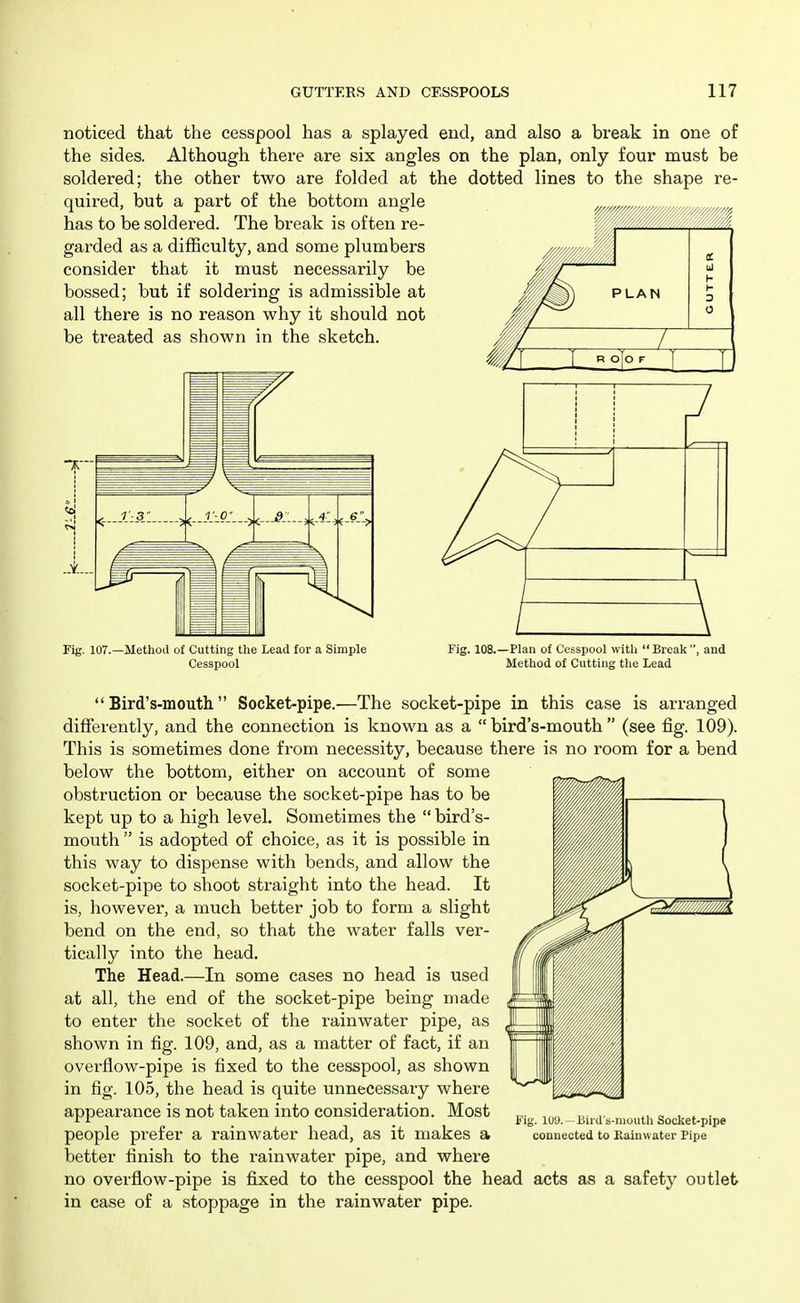 noticed that the cesspool has a splayed end, and also a break in one of the sides. Although there are six angles on the plan, only four must be soldered; the other two are folded at the dotted lines to the shape re- quired, but a part of the bottom angle has to be soldered. The break is often re- '//////{/////m^^^^^ garded as a difficulty, and some plumbers consider that it must necessarily be bossed; but if soldering is admissible at all there is no reason why it should not be ti'eated as shown in the sketch. J Fig. 107.—Method of Cutting the Lead for a Simple Cesspool Fig. 108.—Plan of Cesspool with  Break' Method of Cutting the Lead and  Bird's-mouth Socket-pipe.—The socket-pipe in this case is arranged differently, and the connection is known as a bird's-mouth (see fig. 109). This is sometimes done from necessity, because there is no room for a bend below the bottom, either on account of some obstruction or because the socket-pipe has to be kept up to a high level. Sometimes the bird's- mouth  is adopted of choice, as it is possible in this way to dispense with bends, and allow the socket-pipe to shoot straight into the head. It is, however, a much better job to form a slight bend on the end, so that the water falls ver- tically into the head. The Head.—In some cases no head is used at all, the end of the socket-pipe being made to enter the socket of the rainwater pipe, as shown in fig. 109, and, as a matter of fact, if an overflow-pipe is fixed to the cesspool, as shown in fig. 105, the head is quite unnecessary where appearance is not taken into consideration. Most people prefer a rainwater head, as it makes a better finish to the rainwater pipe, and where no overflow-pipe is fixed to the cesspool the head acts as a safety outlet in case of a stoppage in the rainwater pipe. Fig. luy.—liird's-moutli Socket-pipe connected to Pi.ain\vater Pipe