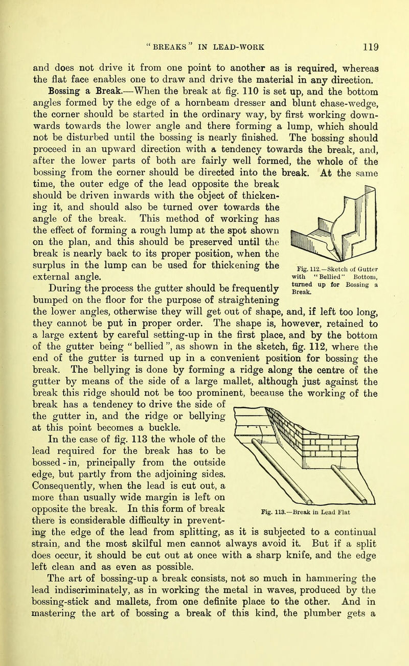 Fig. 112.—Sketch of Gutter with Bellied Bottom, turned up lor Bossing a Break. and does not drive it from one point to another as is required, whereas the flat face enables one to draw and drive the material in any direction. Bossing a Break.—When the break at fig. 110 is set up, and the bottom angles formed by the edge of a hornbeam dresser and blunt chase-wedge, the corner should be started in the ordinary way, by first working down- wards towards the lower angle and there forming a lump, which should not be disturbed until the bossing is nearly finished. The bossing should proceed in an upw^ard direction with a tendency towards the break, and, after the lower parts of both are fairly well formed, the whole of the bossing from the corner should be directed into the break. At the same time, the outer edge of the lead opposite the break should be driven inwards with the object of thicken- ing it, and should also be turned over towards the angle of the break. This method of working has the efiect of forming a rough lump at the spot shown on the plan, and this should be preserved until the break is nearly back to its proper position, when the surplus in the lump can be used for thickening the external angle. During the process the gutter should be frequently bumped on the floor for the purpose of straightening the lower angles, otherwise they will get out of shape, and, if left too long, they cannot be put in proper order. The shape is, however, retained to a large extent by careful setting-up in the first place, and by the bottom of the gutter being  bellied , as shown in the sketch, fig. 112, where the end of the gutter is turned up in a convenient position for bossing the break. The bellying is done by forming a ridge along the centre of the gutter by means of the side of a large mallet, although just against the break this ridge should not be too prominent, because the working of the break has a tendency to drive the side of the gutter in, and the ridge or bellying at this point becomes a buckle. In the case of fig. 113 the whole of the lead required for the break has to be bossed - in, principally from the outside edge, but partly from the adjoining sides. Consequently, when the lead is cut out, a more than usually wide margin is left on opposite the break. In this form of break there is considerable difficulty in prevent- ing the edge of the lead from splitting, as it is subjected to a continual strain, and the most skilful men cannot always avoid it. But if a split does occur, it should be cut out at once with a sharp knife, and the edge left clean and as even as possible. The art of bossing-up a break consists, not so much in hammering the lead indiscriminately, as in working the metal in waves, produced by the bossing-stick and mallets, from one definite place to the other. And in mastering the art of bossing a break of this kind, the plumber gets a Fig. 113.—Break in Lead Flat