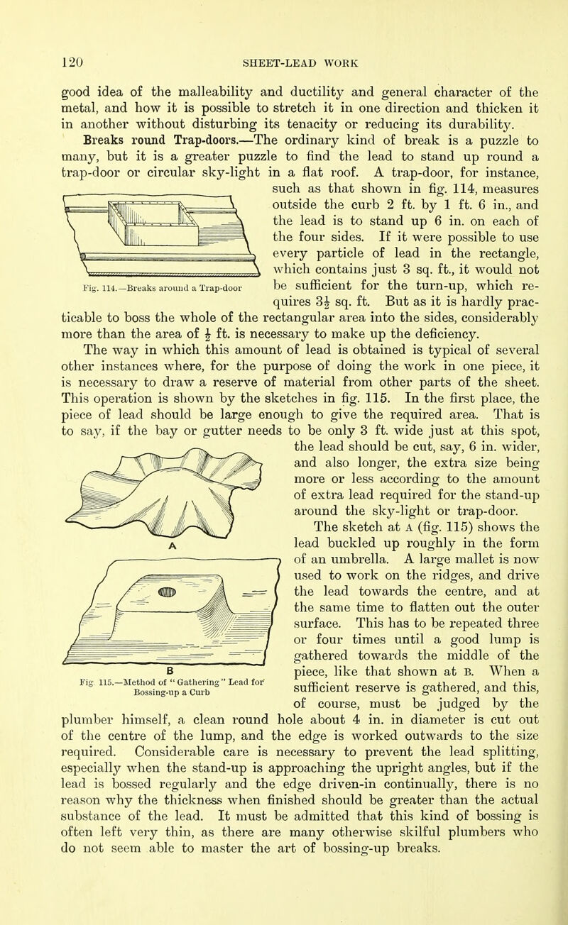 i'ig. 114.—Breaks around a Trap-door good idea of the malleability and ductility and general character of the metal, and how it is possible to stretch it in one direction and thicken it in another without disturbing its tenacity or reducing its durability. Breaks round Trap-doors.—The ordinary kind of break is a puzzle to many, but it is a greater puzzle to find the lead to stand up round a trap-door or circular sky-light in a flat roof. A trap-door, for instance, such as that shown in fig. 114, measures outside the curb 2 ft. by 1 ft. 6 in., and the lead is to stand up 6 in. on each of the four sides. If it were possible to use every particle of lead in the rectangle, which contains just 3 sq. ft., it would not be sufficient for the turn-up, which re- quires 3| sq. ft. But as it is hardly prac- ticable to boss the whole of the rectangular area into the sides, considerably more than the area of J ft. is necessary to make up the deficiency. The way in which this amount of lead is obtained is typical of several other instances where, for the purpose of doing the work in one piece, it is necessary to draw a reserve of material from other parts of the sheet. This operation is shown by the sketches in fig. 115. In the first place, the piece of lead should be large enough to give the required area. That is to say, if the bay or gutter needs to be only 3 ft. wide just at this spot, the lead should be cut, say, 6 in. wider, and also longer, the extra size being- more or less according to the amount of extra lead required for the stand-up around the sky-light or trap-door. The sketch at A (fig. 115) shows the lead buckled up roughly in the form of an umbrella. A large mallet is now used to work on the ridges, and drive the lead towards the centre, and at the same time to flatten out the outer surface. This has to be repeated three or four times until a good lump is gathered towards the middle of the piece, like that shown at B. When a sufficient reserve is gathered, and this, of course, must be judged by the plumber himself, a clean round hole about 4 in. in diameter is cut out of the centre of the lump, and the edge is worked outwards to the size required. Considerable care is necessary to prevent the lead splitting, especially when the stand-up is approaching the upright angles, but if the lead is bossed regularly and the edge driven-in continually, there is no reason why the thickness when finished should be greater than the actual substance of the lead. It must be admitted that this kind of bossing is often left very thin, as there ai'e many otherwise skilful plumbers who do not seem able to master the art of bossing-up breaks. Fig. 115.—Method ot  Gathering  Lead for Bossing-up a Cur b