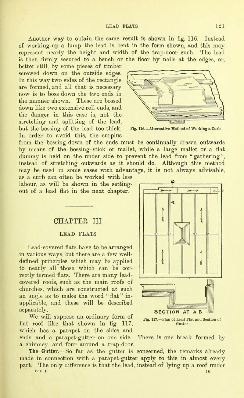 Another way to obtain the same result is shown in fig. 116. Instead of working-up a lump, the lead is bent in the form shown, and this may represent nearly the height and width of the trap-door curb. The lead is then firmly secured to a bench or the floor by nails at the edges, or, better still, by some pieces of timber screwed down on the outside edges. In this way two sides of the rectangle are formed, and all that is necessary now is to boss down the two ends in the manner shown. These are bossed down like two extensive roll ends, and the danger in this case is, not the stretching and splitting of the lead, but the bossing of the lead too thick. In order to avoid this, the sui'plus from the bossing-down of the ends must be continually drawn outwards by means of the bossing-stick or mallet, while a large mallet or a flat dummy is held on the under side to prevent the lead from gathering, instead of stretching outwards as it should do. Although this method may be used in some cases with advantage, it is not always advisable, as a curb can often be worked with less labour, as will be shown in the setting- out of a lead flat in the next chapter. Fig. 116.—Alternative Method of Working a Curb CHAPTER III LEAD FLATS Lead-covered flats have to be arranged in various ways, but there are a few well- defined principles which may be applied to nearly all those which can be cor- rectly termed flats. There are many lead- covei-ed I'oofs, such as the main roofs of churches, which are constructed at such an angle as to make the word  flat in- applicable, and these will be described separately. We will suppose an ordinary form of flat roof like that shown in fig. 117, which has a parapet on the sides and ends, and a parapet-gutter on one side, a chimney, and four around a trap-door. The Gutter.—So far as the gutter is concerned, the remarks already made in connection with a parapet-gutter apply to this in almost every part. The only difference is that the lead, instead of lying up a roof under SECTION AT A B 1^ Fig. 117. -Plan of Lead Flat and Section of Gutter There is one break formed by