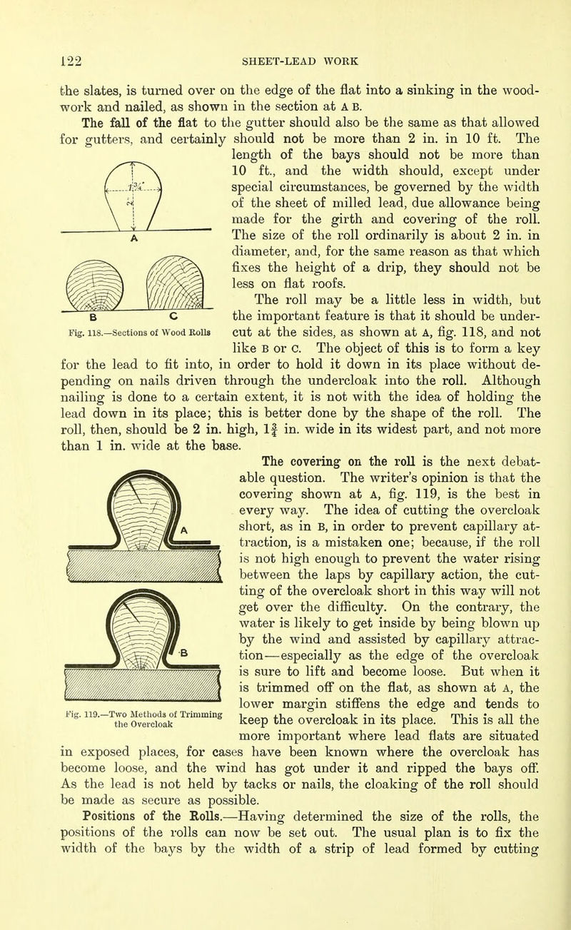 B C . 118.—Sections of Wood Kolls the slates, is turned over on the edge of the flat into a sinking in the wood- work and nailed, as shown in the section at A B. The fall of the flat to the gutter should also be the same as that allowed for gutters, and certainly should not be more than 2 in. in 10 ft. The length of the bays should not be more than 10 ft., and the width should, except under special circumstances, be governed by the width of the sheet of milled lead, due allowance being made for the girth and covering of the roll. The size of the roll ordinarily is about 2 in. in diameter, and, for the same reason as that which fixes the height of a drip, they should not be less on flat roofs. The roll may be a little less in width, but the important feature is that it should be under- cut at the sides, as shown at A, fig. 118, and not like B or C. The object of this is to form a key for the lead to fit into, in order to hold it down in its place without de- pending on nails driven through the undercloak into the roll. Although nailing is done to a certain extent, it is not with the idea of holding the lead down in its place; this is better done by the shape of the roll. The roll, then, should be 2 in. high, If in. wide in its widest part, and not more than 1 in. wide at the base. The covering' on the roU is the next debat- able question. The writer's opinion is that the covering shown at A, fig. 119, is the best in every way. The idea of cutting the overcloak short, as in B, in order to prevent capillary at- traction, is a mistaken one; because, if the roll is not high enough to prevent the water rising between the laps by capillary action, the cut- ting of the overcloak short in this way will not get over the difficulty. On the contrary, the water is likely to get inside by being blown up by the wind and assisted by capillary attrac- tion—especially as the edge of the overcloak is sure to lift and become loose. But when it is trimmed off on the flat, as shown at A, the lower margin stifiens the edge and tends to keep the overcloak in its place. This is all the more important where lead flats are situated in exposed places, for cases have been known where the overcloak has become loose, and the wind has got under it and ripped the bays off. As the lead is not held by tacks or nails, the cloaking of the roll should be made as secure as possible. Positions of the Rolls.—Having determined the size of the rolls, the positions of the rolls can now be set out. The usual plan is to fix the width of the bays by the width of a strip of lead formed by cutting W//u,n'wM,///M//,,. Fig. 119.—Two Methods of Trimming tlie Overcloak