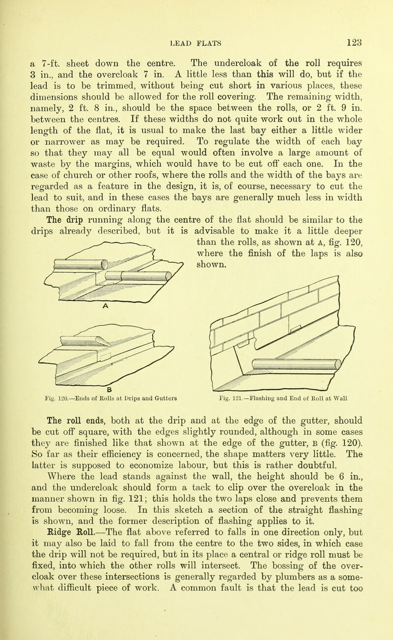 a 7-ft. sheet down the centre. The undercloak of the roll requires 3 in., and the overcloak 7 in. A little less than this will do, bnt if the lead is to be trimmed, without being cut short in various places, these dimensions should be allowed for the roll covering. The remaining width, namely, 2 ft. 8 in., should be the space between the rolls, or 2 ft. 9 in. between the centres. If these widths do not quite work out in the whole length of the flat, it is usual to make the last bay either a little wider or narrower as may be required. To regulate the width of each bay so that they may all be equal would often involve a large amount of waste by the margins, which would have to be cut off each one. In the case of church or other roofs, where the rolls and the width of the bays are regarded as a feature in the design, it is, of course, necessary to cut the lead to suit, and in these cases the bays are generally much less in width than those on ordinary flats. The drip running along the centre of the flat should be similar to the drips already described, but it is advisable to make it a little deeper The roll ends, both at the drip and at the edge of the gutter, should be cut oS square, with the edges slightly rounded, although in some cases they are finished like that shown at the edge of the gutter, B (fig. 120). So far as their efficiency is concerned, the shape matters very little. The latter is supposed to economize labour, but this is rather doubtful. Where the lead stands against the wall, the height should be 6 in., and the undercloak should form a tack to clip over the overcloak in the manner shown in fig. 121; this holds the two laps close and prevents them from becoming loose. In this sketch a section of the straight flashing- Is shown, and the former description of flashing applies to it. Ridge Roll.—The flat above referred to falls in one direction only, but it may also be laid to fall from the centre to the two sides, in which case the drip will not be required, but in its place a central or ridge roll must be fixed, into which the other rolls will intersect. The bossing of the over- cloak over these intersections is generally regarded by plumbers as a some- what difficult piece of work. A common fault is that the lead is cut too B Fig. 120.—Ends of Rolls at i)rips and Gutters Fig. 121.—Flashing and End of EoU at Wall