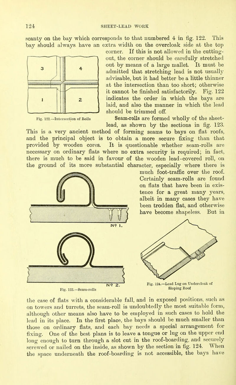 Fig. 122.—Intersection of Bolls scanty on the bay which corresponds to that numbered 4 in fig. 122. This bay should always have an extra width on the overcloak side at the top corner. If this is not allowed in the cutting- out, the corner should be carefully stretched out by means of a large mallet. It must be admitted that stretching lead is not usually advisable, but it had better be a little thinner at the intersection than too short; otherwise it cannot be finished satisfactorily. Fig. 122 indicates the order in which the bays are laid, and also the manner in which the lead should be trimmed off. Seam-rolls are formed wholly of the sheet- lead, as shown by the sections in fig. 123. This is a very ancient method of forming seams to bays on flat roofs, and the principal object is to obtain a more secure fixing than that provided by wooden cores. It is questionable whether seam-rolls are necessary on oi'dinary flats where no extra security is required; in fact, there is much to be said in favour of the wooden lead-covered roll, on the ground of its more substantial character, especially where there is much foot-trafiic over the roof. Certainly seam-rolls are found on flats that have been in exis- tence for a great many years, albeit in many cases they have been trodden flat, and otherwise have become shapeless. But in f N9 1. N9 2. Fig. 123.—Seam-rolls Fig. 124.—Lead Lug on Undercloak of Sloping Eoof the case of flats with a considerable fall, and in exposed positions, such as on towers and turrets, the seam-roll is undoubtedly the most suitable form, although other means also have to be employed in such cases to hold the lead in its place. In the first place, the bays should be much smaller than those on ordinary flats, and each bay needs a special arrangement for fixing. One of the best plans is to leave a tongue or lug on the upper end long enough to turn through a slot cut in the roof-boarding, and securely screwed or nailed on the inside, as shown by the section in fig. 124. When the space underneath the roof-boarding is not accessible, the bays have