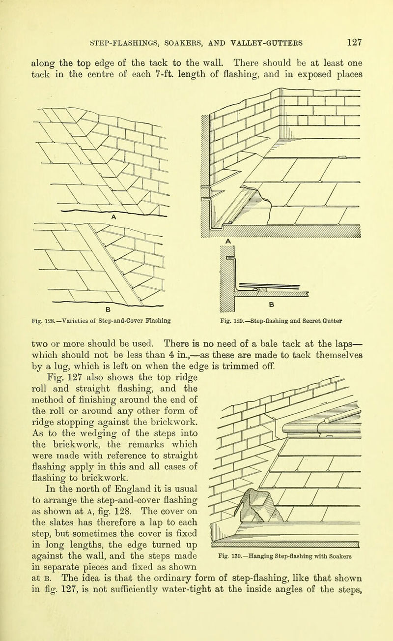 along the top edge of the tack to the wall. There should be at least one tack in the centre of each 7-ft. length of flashing, and in exposed places Fig. 128.—Vaiieties of Step-and-Cover Flashing Fig. 129.—Step-flashing and Secret Gutter two or more should be used. There is no need of a bale tack at the laps— which should not be less than 4 in.,—as these are made to tack themselves by a lug, which is left on when the edge is trimmed off. Fig. 127 also shows the top ridge roll and straight flashing, and the method of finishing around the end of the roll or around any other form of ridge stopping against the brickwork. As to the wedging of the steps into the brickwork, the remarks which were made with reference to straight flashing apply in this and all cases of flashing to brickwork. In the north of England it is usual to arrange the step-and-cover flashing as shown at A, fig. 128. The cover on the slates has therefore a lap to each step, but sometimes the cover is fixed in long lengths, the edge turned up against the wall, and the steps made in separate pieces and fixed as shown at B. The idea is that the ordinary form of step-flashing, like that shown in fig. 127, is not sufficiently water-tight at the inside angles of the steps, Fig. 130.—HanKing Step-flashing with Soakers