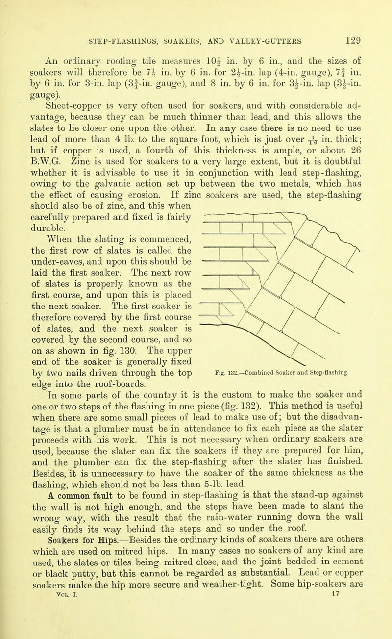 An ordinary roofing tile measures 104 in. by 6 in., and the sizes of soakers will therefore be 7h in. by 6 in. for 2^-in. lap (4-in. gauge), 7f in. by 6 in. for 3-in. lap (3f-in. gauge), and 8 in. by 6 in. for 3i-in. lap (3|-in. gauge). Sheet-copper is very often used for soakers, and with considerable ad- vantage, because they can be much thinner than lead, and this allows the slates to lie closer one upon the other. In any case there is no need to use lead of more than 4 lb. to the square foot, which is just over in. thick; but if copper is used, a fourth of this thickness is ample, or about 26 B.W.G. Zinc is used for soakers to a very large extent, but it is doubtful whether it is advisable to use it in conjunction with lead step-flashing, owing to the galvanic action set up between the two metals, which has the eflect of causing erosion. If zinc soakers are used, the step-flashing should also be of zinc, and this when carefully prepared and fixed is fairly durable. When the slating is commenced, the first row of slates is called the under-eaves, and upon this should be laid the first soaker. The next row of slates is properly known as the first course, and upon this is placed the next soaker. The first soaker is therefore covered by the first course of slates, and the next soaker is covered by the second course, and so on as shown in fig. 130. The upper end of the soaker is generally fixed by two nails driven through the top Fig 132.—combined soaker and step-flashing edge into the roof-boards. In some parts of the country it is the custom to make the soaker and one or two steps of the flashing in one piece (fig. 132). This method is useful when there are some small pieces of lead to make use of; but the disadvan- tage is that a plumber must be in attendance to fix each piece as the slater proceeds with his work. This is not necessary when ordinary soakers are used, because the slater can fix the soakers if they are prepared for him, and the plumber can fix the step-flashing after the slater has finished. Besides, it is unnecessary to have the soaker of the same thickness as the flashing, which should not be less than 5-lb. lead. A common fault to be found in step-flashing is that the stand-up against the wall is not high enough, and the steps have been made to slant the wrong way, with the result that the rain-water running down the wall easily finds its way behind the steps and so under the roof. Soakers for Hips.—Besides the ordinary kinds of soakers there are others which are used on mitred hips. In many cases no soakers of any kind are used, the slates or tiles being mitred close, and the joint bedded in cement or black putty, but this cannot be regarded as substantial. Lead or copper soakers make the hip more secure and weather-tight. Some hip-soakers are VOL. I. 17