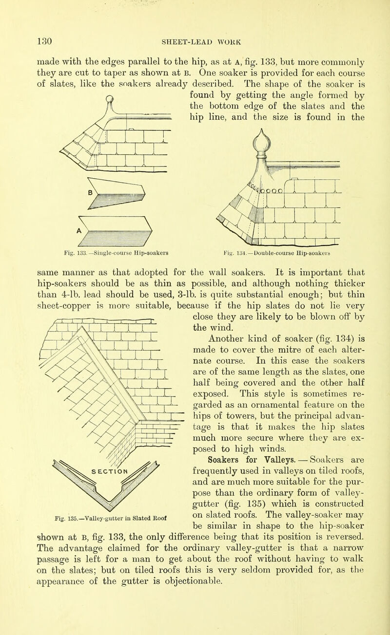 made with the edges parallel to the hip, as at A, fig. 133, but more commonly they are cut to taper as shown at B. One soaker is provided for each course of slates, like the soakers already described. The shape of the soaker is found by getting the angle formed by the bottom edge of the slates and the hip line, and the size is found in the ooo m rJ : , Fig. 133. —Single-course Hip-soakers Fig. 134.—Double-course Hip-soakers same manner as that adopted for the wall soakers. It is important that hip-soakers should be as thin as possible, and although nothing thicker than 4-lb. lead should be used, 3-lb. is quite substantial enough; but thin sheet-copper is more suitable, because if the hip slates do not lie very close they are likely to be blown oft by the wind. Another kind of soaker (fig. 134) is made to cover the mitre of each alter- nate course. In this case the soakers are of the same length as the slates, one half being covered and the other half exposed. This style is sometimes re- garded as an ornamental feature on the hips of towers, but the principal advan- tage is that it makes the hip slates much more secure where they are ex- posed to high winds. Soakers for Valleys. — Soakers are frequently used in valleys on tiled roofs, and are much more suitable for the pur- pose than the ordinary form of valley- gutter (fig. 135) which is constructed on slated roofs. The valley-soaker may be similar in shape to the hip-soaker shown at B, fig. 133, the only difference being that its position is reversed. The advantage claimed for the ordinary valley-gutter is that a narrow passage is left for a man to get about the roof without having to walk on the slates; but on tiled roofs this is very seldom provided for, as the appearance of the gutter is objectionable. Valley-gutter in Slated Roof