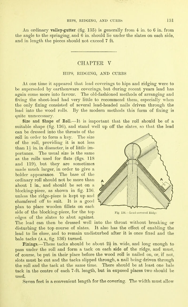 An ordinary valley-gutter (fig. 135) is generally from 4 in. to 6 in. from the angle to the springing, and 6 in. should lie under the slates on each side, and in length the pieces should not exceed 7 ft. CHAPTER V HIPS, RIDGING, AND CUEBS At one time it appeared that lead coverings to hips and ridging w^ere to be superseded by earthenware coverings, but during recent years lead has again come more into favour. The old-fashioned methods of arranging and fixing the sheet-lead had very little to recommend them, especially when the only fixing consisted of several lead-headed nails driven through the lead into the wood rolls. By the modern methods this form of fixing is quite uimecessary. Size and Shape of Roll.—It is important that the roll should be of a suitable shape (fig. 136), and stand well up off the slates, so that the lead can be dressed into the throats of the roll in order to form a key. The size of the roll, providing it is not less than 1| in. in diameter, is of little im- portance. The usual size is the same as the rolls used for flats (figs. 118 and 119), but they are sometimes made much larger, in order to give a bolder appearance. The base of the ordinary roll should not be more than about 1 in., and should be set on a blocking-piece, as shown in fig. 136, unless the ridge-piece is kept up and chamfered off to suit. It is a good plan to place wooden fillets on each side of the blocking-piece, for the top edges of the slates to abut against. The lead can then be dressed well into the throat without breaking or disturbing the top course of slates. It also has the effect of enabling the lead to lie close, and to remain undisturbed after it is once fixed and the bale tacks (a a, fig. 136) turned. Fixings.—These tacks should be about 2| in. wide, and long enough to pass under the roll and form a tack on each side of the ridge, and must, of course, be put in their place before the wood roll is nailed on, or, if not, slots must be cut and the tacks slipped through, a nail being driven through the roll and the tack at the same time. There should be at least one bale tack in the centre of each 7-ft. length, but in exposed places two should be used. Seven feet is a convenient length for the covering. The width must allow Fig. 13C.—Lead-covered Kidgi.-