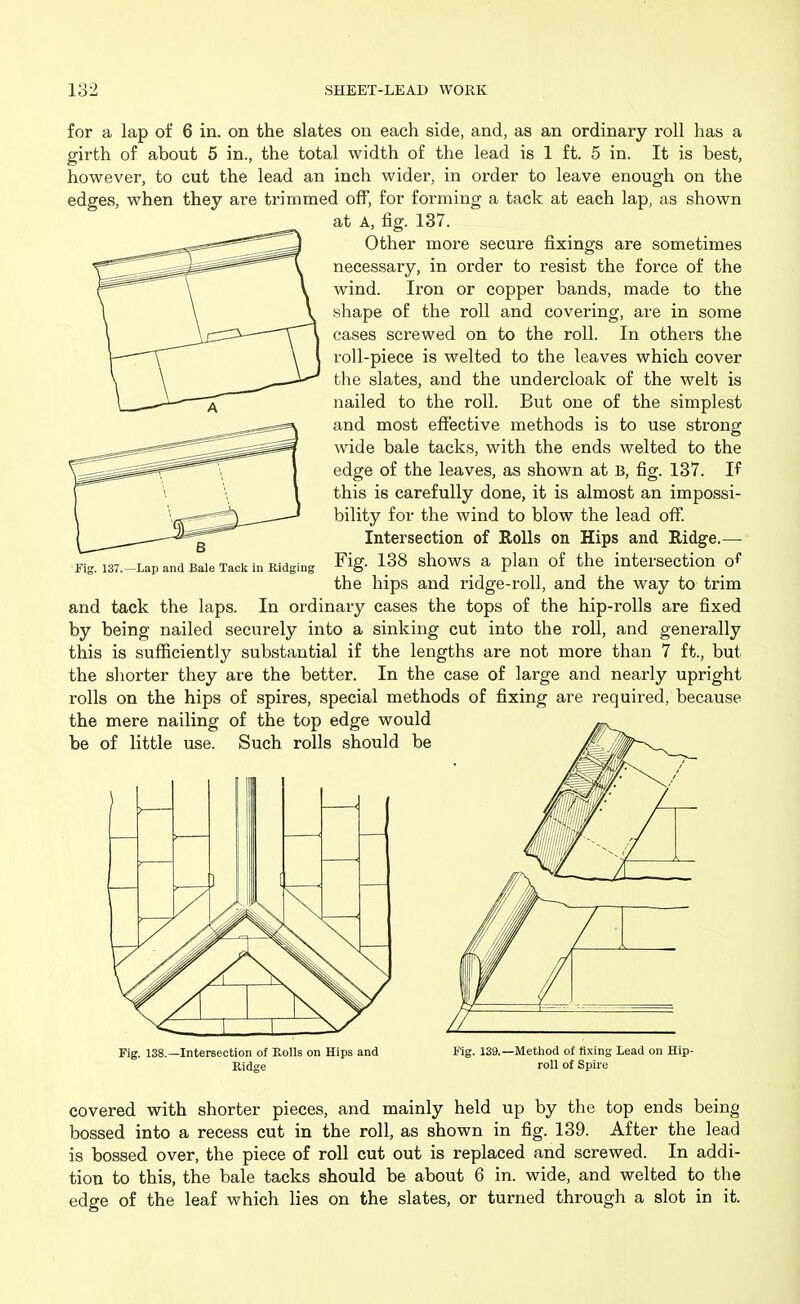 for a lap of 6 in. on the slates on each side, and, as an ordinary roll has a girth of about 5 in., the total width of the lead is 1 ft. 5 in. It is best, however, to cut the lead an inch wider, in order to leave enough on the edges, when they are trimmed off, for forming a tack at each lap, as shown at A, fig. 137. Other more secure fixings are sometimes necessary, in order to resist the force of the wind. Iron or copper bands, made to the shape of the roll and covering, are in some cases screwed on to the roll. In others the roll-piece is welted to the leaves which cover the slates, and the undercloak of the welt is nailed to the roll. But one of the simplest and most effective methods is to use strong wide bale tacks, with the ends welted to the edge of the leaves, as shown at B, fig. 137. If this is carefully done, it is almost an impossi- bility for the wind to blow the lead off. Intersection of Rolls on Hips and Ridge.— Fig. 138 shows a plan of the intersection o^ the hips and ridge-roll, and the way to trim and tack the laps. In ordinary cases the tops of the hip-rolls are fixed by being nailed securely into a sinking cut into the roll, and generally this is sufficiently substantial if the lengths are not more than 7 ft., but the shorter they are the better. In the case of large and nearly upright rolls on the hips of spires, special methods of fixing are required, because the mere nailing of the top edge would be of little use. Such rolls should be 137.—Lap and Bale Tack in Ridging I ) > > -7 Fig. 138.—Intersection of Rolls on Hips and Ridge Fig. 139. -Metliod of fixing Lead on Hip- roll of Spire covered with shorter pieces, and mainly held up by the top ends being bossed into a recess cut in the roll, as shown in fig. 139. After the lead is bossed over, the piece of roll cut out is replaced and screwed. In addi- tion to this, the bale tacks should be about 6 in. wide, and welted to the edge of the leaf which lies on the slates, or turned through a slot in it.