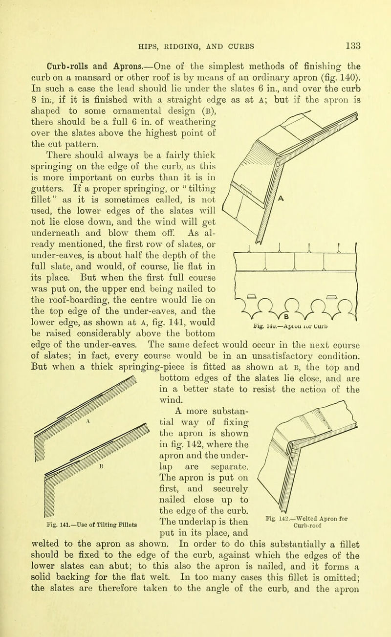 1 1 i I J Curb-rolls and Aprons.—One of tlie simplest methods of finishing the curb on a mansard or other roof is by means of an ordinary apron (fig. 140). In such a case the lead should lie under the slates 6 in., and over the curb 8 in;, if it is finished with a sti-aight edge as at a; but if the apron is shaped to some ornamental design (b), there should be a full 6 in. of weathering over the slates above the highest point of the cut pattern. There should always be a fairly thick springing on the edge of the curb, as this is more important on curbs than it is in gutters. If a proper springing, or  tilting fillet as it is sometimes called, is not used, the lower edges of the slates will not lie close down, and the wind will get underneath and blow them off. As al- ready mentioned, the first row of slates, or under-eaves, is about half the depth of the full slate, and would, of course, lie flat in its place. But when the first full course was put on, the upper end being nailed to the roof-boardingf, the centre would lie on the top edge of the under-eaves, and the lower edge, as shown at A, fig. 141, would be raised considerably above the bottom edge of the under-eaves. The same defect would occur in the next coui'se of slates; in fact, every course would be in an unsatisfactory condition. But when a thick springing-piece is fitted as shown at B, the top and bottom edges of the slates lie close, and are in a better state to resist the actioii of the wind. A more substan- tial way of fixing the apron is shown in fig. 142, where the apron and the under- lap are separate. The apron is put on first, and securely nailed close up to the edge of the curb. The underlap is then put in its place, and welted to the apron as shown. In order to do this substantially a fillet should be fixed to the edge of the curb, against which the edges of the lower slates can abut; to this also the api'on is nailed, and it forms a solid backing for the flat welt. In too many cases this fillet is omitted; the slates are therefore taken to the angle of the curb, and the api-on Fig. 141.—Use of Tilting Fillets Fig. 142.—Welted Apron for Curb-roof