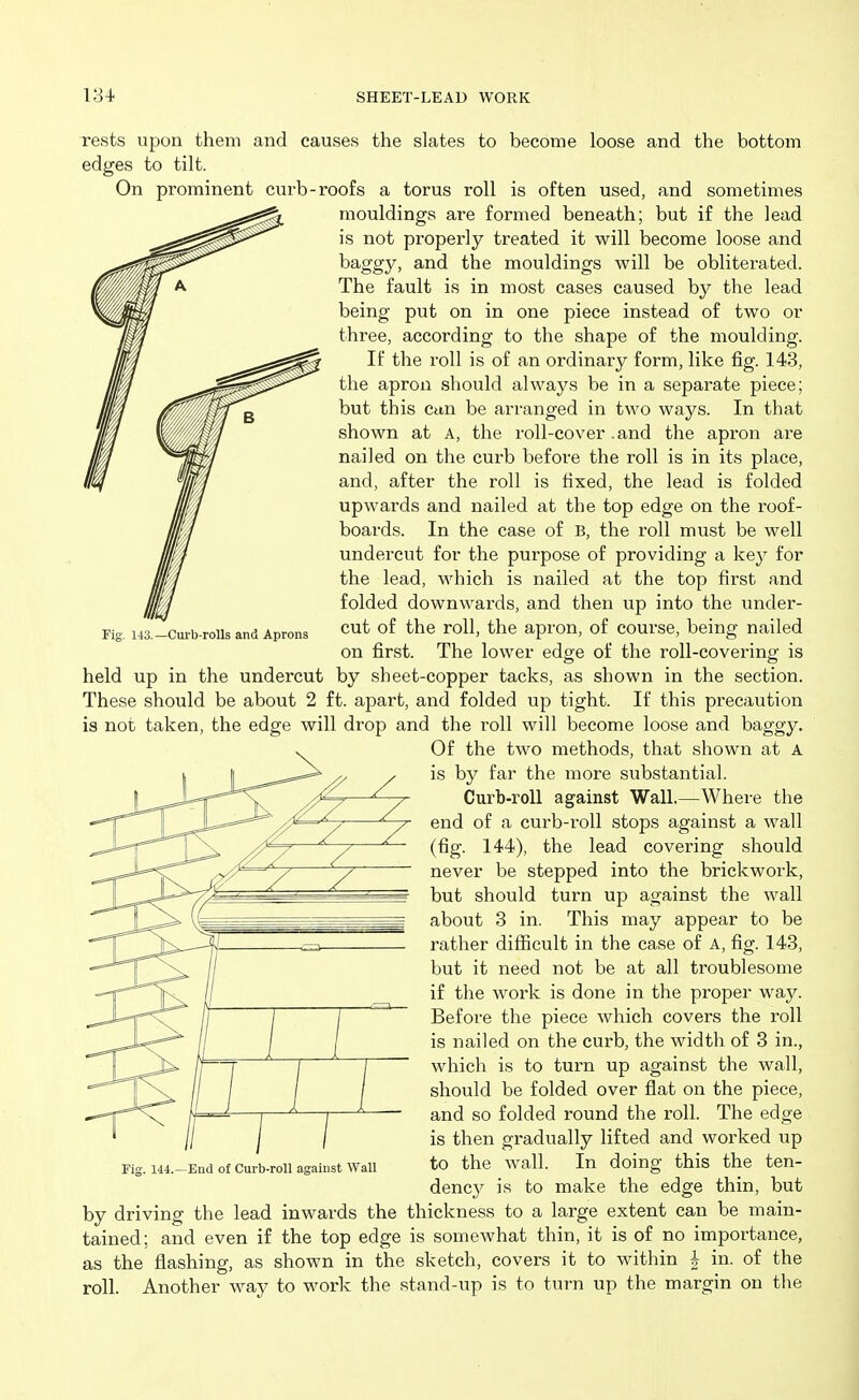 Fig. 143.—Curb-rolls and Aprons rests upon them and causes the slates to become loose and the bottom edges to tilt. On prominent curb-roofs a torus roll is often used, and sometimes mouldings are formed beneath; but if the lead is not properly treated it will become loose and baggy, and the mouldings will be obliterated. The fault is in most cases caused by the lead being put on in one piece instead of two or three, according to the shape of the moulding. If the roll is of an ordinary form, like fig. 143, the apron should always be in a separate piece; but this Can be arranged in two ways. In that shown at A, the roll-cover .and the apron are nailed on the curb before the roll is in its place, and, after the roll is fixed, the lead is folded upwards and nailed at the top edge on the roof- boards. In the case of B, the roll must be well undercut for the purpose of providing a key for the lead, which is nailed at the top first and folded downwards, and then up into the under- cut of the roll, the apron, of course, being nailed on first. The lower edge of the roll-covering is held up in the undercut by sheet-copper tacks, as shown in the section. These should be about 2 ft. apart, and folded up tight. If this precaution is not taken, the edge will drop and the roll will become loose and baggy. Of the two methods, that shown at A is by far the more substantial. Curb-roll against Wall.—Where the end of a curb-roll stops against a wall (fig. 144), the lead covering should never be stepped into the brickwork, but should turn up against the wall about 3 in. This may appear to be rather difficult in the case of A, fig. 143, but it need not be at all troublesome if the work is done in the proper way. Before the piece Avhich covers the roll is nailed on the curb, the width of 3 in., which is to turn up against the wall, should be folded over flat on the piece, and so folded round the roll. The edge is then gradually lifted and worked up to the wall. In doing this the ten- denc}^ is to make the edge thin, but by driving the lead inwards the thickness to a large extent can be main- tained ; and even if the top edge is somewhat thin, it is of no importance, as the flashing, as shown in the sketch, covers it to within i in. of the roll. Another way to work the stand-up is to turn up the margin on tlie Fig. 144.—End of Curb-roll against Wall