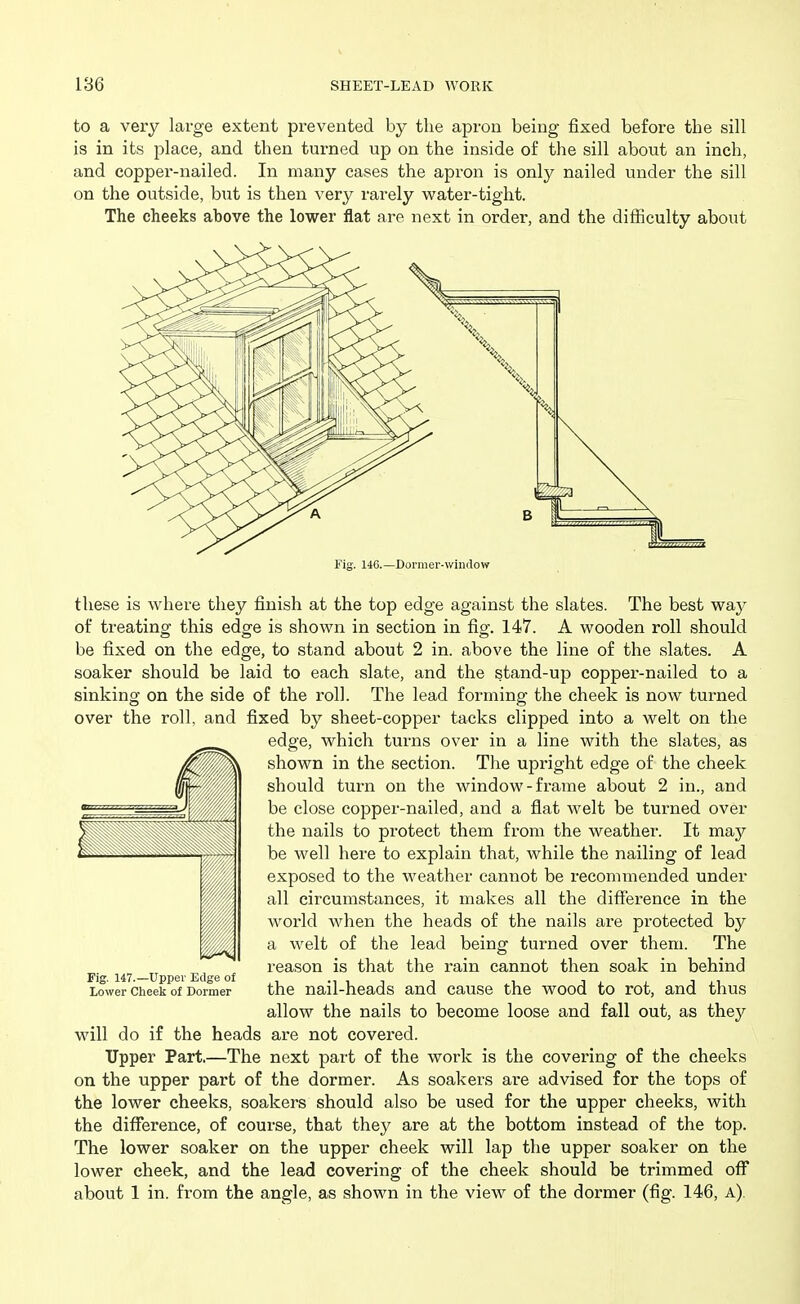 to a very large extent prevented by the apron being fixed before the sill is in its place, and then turned up on the inside of the sill about an inch, and copper-nailed. In many cases the apron is only nailed under the sill on the outside, but is then very rarely water-tight. The cheeks above the lower flat are next in order, and the difficulty about Fig. 140.—Dormer-wimlow these is where they finish at the top edge against the slates. The best way of treating this edge is shown in section in fig. 147. A wooden roll should be fixed on the edge, to stand about 2 in. above the line of the slates. A soaker should be laid to each slate, and the stand-up copper-nailed to a sinking on the side of the I'oll. The lead forming the cheek is now turned over the roll, and fixed by sheet-copper tacks clipped into a welt on the edge, which turns over in a line with the slates, as shown in the section. The upright edge of the cheek should turn on the window-frame about 2 in., and be close copper-nailed, and a flat welt be turned over the nails to protect them from the weather. It may be well here to explain that, while the nailing of lead exposed to the weather cannot be recommended under all circumstances, it makes all the difference in the world when the heads of the nails are protected by a welt of the lead being turned over them. The reason is that the rain cannot then soak in behind Lower Cheek of Dormer the nail-heads and cause the wood to rot, and thus allow the nails to become loose and fall out, as they will do if the heads are not covered. Tipper Part.—The next part of the work is the covering of the cheeks on the upper part of the dormer. As soakers are advised for the tops of the lower cheeks, soakers should also be used for the upper cheeks, with the diflTerence, of course, that they are at the bottom instead of the top. The lower soaker on the upper cheek will lap the upper soaker on the lower cheek, and the lead covering of the cheek should be trimmed off about 1 in. from the angle, as shown in the view of the dormer (fig. 146, a).