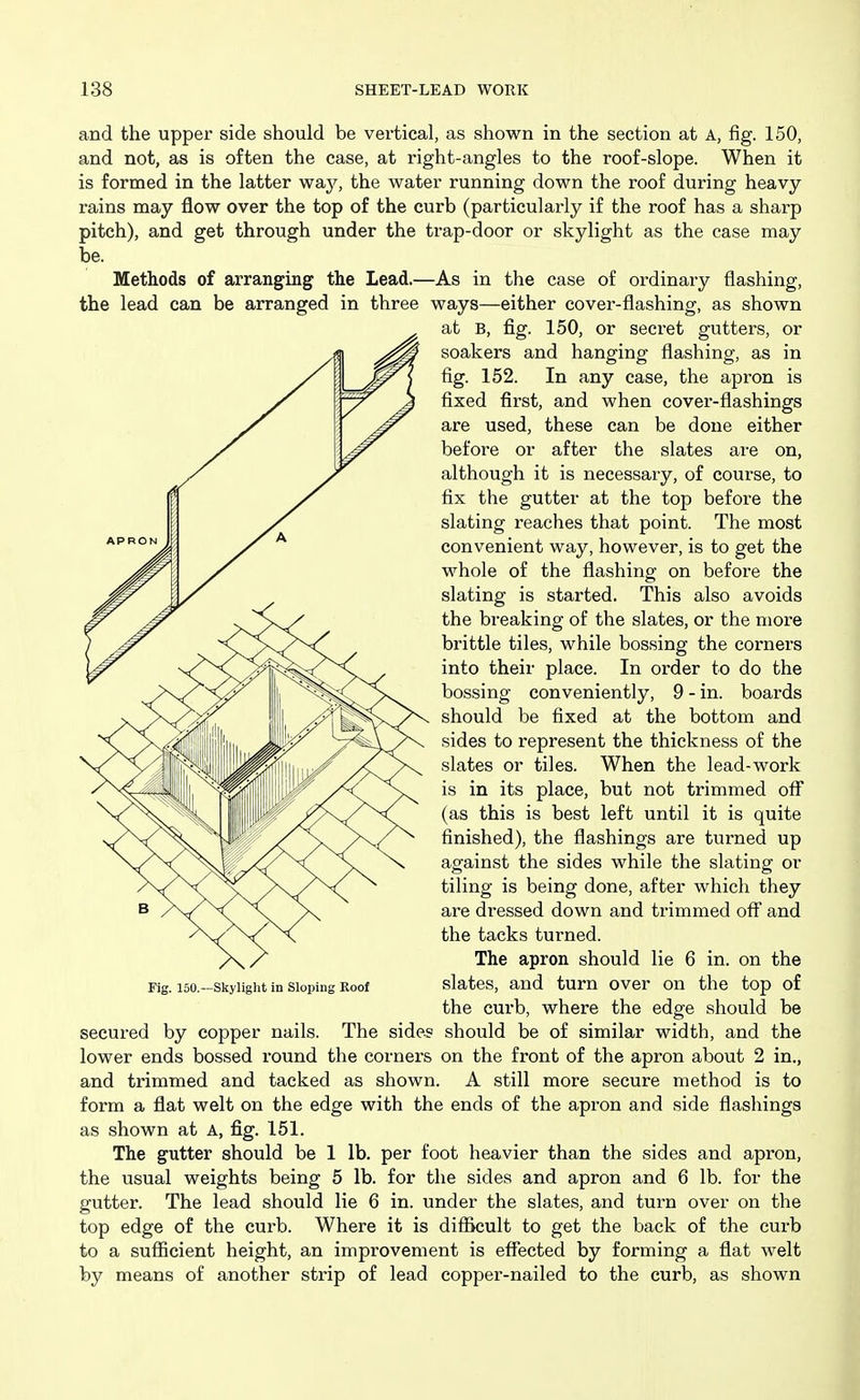 and the upper side should be vertical, as shown in the section at A, fig. 150, and not, as is often the case, at right-angles to the roof-slope. When it is formed in the latter way, the water running down the roof during heavy- rains may flow over the top of the curb (particularly if the roof has a sharp pitch), and get through under the trap-door or skylight as the case may be. Methods of arranging the Lead.—As in the case of ordinary flashing, the lead can be arranged in three ways—either cover-flashing, as shown at B, fig. 150, or secret gutters, or soakers and hanging flashing, as in fig. 152. In any case, the apron is fixed first, and when cover-flashings are used, these can be done either before or after the slates are on, although it is necessary, of course, to fix the gutter at the top before the slating reaches that point. The most convenient way, however, is to get the whole of the flashing on before the slating is started. This also avoids the breaking of the slates, or the more brittle tiles, while bossing the corners into their place. In order to do the bossing conveniently, 9 - in. boards should be fixed at the bottom and sides to represent the thickness of the slates or tiles. When the lead-work is in its place, but not trimmed off (as this is best left until it is quite finished), the flashings are turned up against the sides while the slating or tiling is being done, after which they are dressed down and trimmed off' and the tacks turned. The apron should lie 6 in. on the Fig. i5o.-skyiight in Sloping Roof slates, and tum over on the top of the curb, where the edge should be secured by copper nails. The sides should be of similar width, and the lower ends bossed round the corners on the front of the apron about 2 in., and trimmed and tacked as shown. A still more secure method is to form a flat welt on the edge with the ends of the apron and side flashings as shown at A, fig. 151. The gutter should be 1 lb. per foot heavier than the sides and apron, the usual weights being 5 lb. for the sides and apron and 6 lb. for the gutter. The lead should lie 6 in. under the slates, and turn over on the top edge of the curb. Where it is difficult to get the back of the curb to a sufficient height, an improvement is effected by forming a flat welt by means of another strip of lead copper-nailed to the curb, as shown