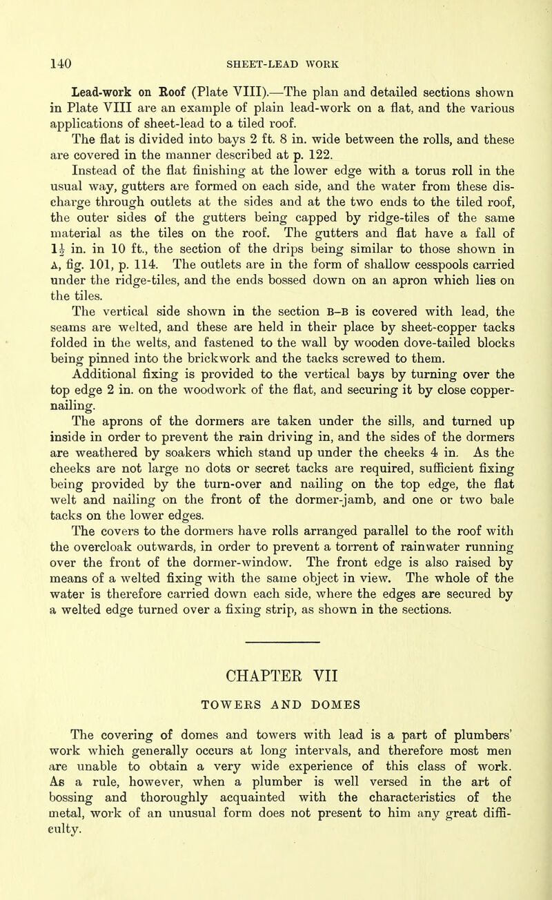 Lead-work on Roof (Plate VIII).—The plan and detailed sections shown in Plate VIII are an example of plain lead-work on a flat, and the various applications of sheet-lead to a tiled roof. The flat is divided into bays 2 ft. 8 in. wide between the rolls, and these are covered in the manner described at p. 122. Instead of the flat finishing at the lower edge with a torus roll in the usual way, gutters are formed on each side, and the water from these dis- charge through outlets at the sides and at the two ends to the tiled roof, the outer sides of the gutters being capped by ridge-tiles of the same material as the tiles on the roof. The gutters and flat have a fall of 1| in. in 10 ft., the section of the drips being similar to those shown in A, fig. 101, p. 114. The outlets are in the form of shallow cesspools carried under the ridge-tiles, and the ends bossed down on an apron which lies on the tiles. The vertical side shown in the section b-b is covered with lead, the seams are welted, and these are held in their place by sheet-copper tacks folded in the welts, and fastened to the wall by wooden dove-tailed blocks being pinned into the brickwork and the tacks screwed to them. Additional fixing is provided to the vertical bays by turning over the top edge 2 in. on the woodwork of the flat, and securing it by close copper- nailing. The aprons of the dormers are taken under the sills, and turned up inside in order to prevent the rain driving in, and the sides of the dormers are weathered by soakers which stand up under the cheeks 4 in. As the cheeks are not large no dots or secret tacks are required, sufiicient fixing being provided by the turn-over and nailing on the top edge, the flat welt and nailing on the front of the dormer-jamb, and one or two bale tacks on the lower edges. The covers to the dormers have rolls arranged parallel to the roof with the overcloak outwards, in order to prevent a torrent of rainwater running over the front of the dormer-window. The front edge is also raised by means of a welted fixing with the same object in view. The whole of the water is therefore carried down each side, where the edges are secured by a welted edge turned over a fixing strip, as shown in the sections. CHAPTER VII TOWERS AND DOMES The covering of domes and towers with lead is a part of plumbers' work which generally occurs at long intervals, and therefore most men are unable to obtain a very wide experience of this class of work. As a rule, however, when a plumber is well versed in the art of bossing and thoroughly acquainted with the characteristics of the metal, work of an unusual form does not present to him any great diffi- culty.