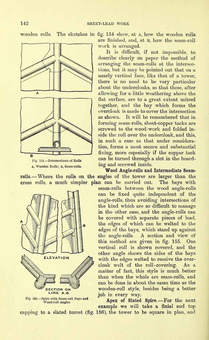 Fig. 154.—Intersections of Rolls A, Wooden Rolls; B, Seam-roUs. wooden rolls. The sketches in fig. 154 show, at A, how the wooden rolls are finished, and, at B, how the seam-roll work is arranged. It is difficult, if not impossible, to describe clearly on paper the method of arranging the seam-rolls at the intersec- tions, but it may be pointed out that on a nearly vertical face, like that of a tower, there is no need to be very particular about the undercloaks, so that these, after allowing for a little weathering above the flat surface, are to a great extent mitred together, and the bay which forms the overcloak is made to cover the intersection as shown. It will be remembered that in forming seam-rolls, sheet-copper tacks are screwed to the wood-work and folded in- side the roll over the undercloak, and this, in such a case as that under considera- tion, forms a most secure and substantial fixing, more especially if the copper tack can be turned through a slot in the board- ing and screwed inside. Wood Angle-rolls and Intermediate Seam- rolls.—Where the rolls on the angles of the tower are larger than the cross rolls, a much simpler plan can be carried out. The bays with seam-rolls between the wood angle-rolls can be fixed quite independent of the angle-rolls, thus avoiding intersections of the kind which are so difficult to manage in the other case, and the angle-rolls can be covered with separate pieces of lead, the edges of which can be welted to the edges of the bays, which stand up against the angle-rolls. A section and view of this method are given in fig. 155. One vertical roll is shown covered, and the other angle shows the sides of the bays with the edges welted to receive the over- cloak welt of the roll-covering. As a matter of fact, this style is much better than when the whole are seam-rolls, and can be done in about the same time as the wooden-roll style, besides being a better job in every way. Apex of Slated Spire.—For the next example we will take a finial and top capping to a slated turret (fig. 156), the tower to be square in plan, and SECTION ON LINE A.B. Fig. 165.—Spire with Seam-roU Bays and Wood-roll Angles