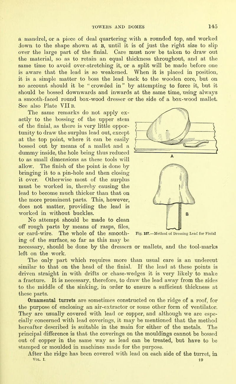 a iriandrel, or a piece of deal quartering with a rounded top, and worked down to the shape shown at B, until it is of just the right size to slip over the large part of the finial. Care must now be taken to draw out the material, so as to retain an equal thickness throughout, and at the same time to avoid over-stretching it, or a split will be made before one is aware that the lead is so weakened. When it is placed in position, it is a simple matter to boss the lead back to the wooden core, but on no account should it be  crowded in by attempting to force it, but it should be bossed downwards and inwards at the same time, using always a smooth-faced round box-wood dresser or the side of a box-wood mallet. See also Plate VIIB. The same remarks do not apply ex- actly to the bossing of the upper stem of the finial, as there is very little oppor- tunity to draw the surplus lead out, except at the top point, where it can be easily bossed out by means of a mallet and a dummy inside, the hole being thus reduced to as small dimensions as these tools will allow. The finish of the point is done by bringing it to a pin-hole and then closing- it over. Otherwise most of the surplus must be worked in, thereby causing the lead to become much thicker than that on the more prominent parts. This, however, does not matter, providing the lead is worked in without buckles. No attempt should be made to clean off rough parts by means of rasps, files, or card-wire. The whole of the smooth- Fig. 167.—Method of Dressing LeaC for Finial ing of the surface, so far as this may be necessary, should be done by the dressers or mallets, and the tool-marks left on the work. The only part which requires more than usual care is an undercut similar to that on the head of the finial. If the lead at these points is driven straight in with drifts or chase-wedges it is very likely to make a fracture. It is necessary, therefore, to draw the lead away from the sides to the middle of the sinking, in order to ensure a sufficient thickness at these parts. Ornamental turrets are sometimes constructed on the ridge of a roof, for the purpose of enclosing an air-extractor or some other form of ventilator. They are usually covered with lead or copper, and although we are espe- cially concerned with lead coverings, it may be mentioned that the method hereafter described is suitable in the main for either of the metals. The principal difference is that the coverings on the mouldings cannot be bo.ssed out of copper in the same way as lead can be treated, but have to be stamped or moulded in machines made for the purpose. After the ridge has been covered with lead on each side of the turret, in Vol. I. 19