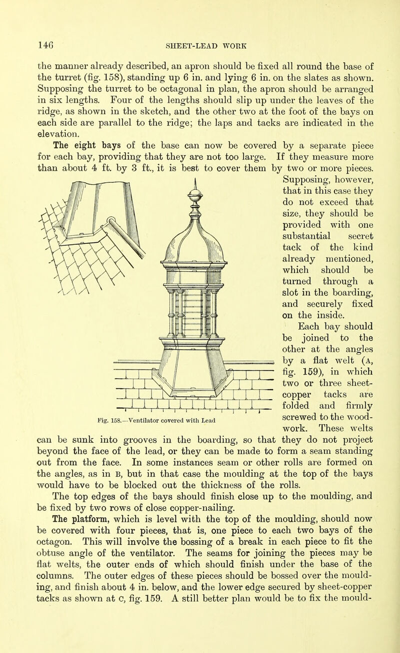 the manner already described, an apron should be fixed all round the base of the turret (fig. 158), standing up 6 in. and lying 6 in. on the slates as shown. Supposing the turret to be octagonal in plan, the apron should be arranged in six lengths. Four of the lengths should slip up under the leaves of the ridge, as shown in the sketch, and the other two at the foot of the bays on each side are parallel to the ridge; the laps and tacks are indicated in the elevation. The eight bays of the base can now be covered by a separate piece for each bay, providing that they are not too large. If they measure more than about 4 ft. by 3 ft., it is best to cover them by two or more pieces. Supposing, however, that in this case they do not exceed that size, they should be provided with one substantial secret tack of the kind already mentioned, which should be turned through a slot in the boarding, and securely fixed on the inside. Each bay should be joined to the other at the angles by a flat welt (a, fig. 159), in which two or three sheet- copper tacks are folded and firmly screwed to the wood- work. These welts can be sunk into grooves in the boarding, so that they do not project beyond the face of the lead, or they can be made to form a seam standing out from the face. In some instances seam or other rolls are formed on the angles, as in B, but in that case the moulding at the top of the bays would have to be blocked out the thickness of the rolls. The top edges of the bays should finish close up to the moulding, and be fixed by two rows of close copper-nailing. The platform, which is level with the top of the moulding, should now be covered with four pieces, that is, one piece to each two bays of the octagon. This will involve the bossing of a break in each piece to fit the obtuse angle of the ventilator. The seams for joining the pieces may be flat welts, the outer ends of which should finish under the base of the columns. The outer edges of these pieces should be bossed over the mould- ing, and finish about 4 in. below, and the lower edge secured by sheet-copper tacks as shown at C, fig. 159. A still better plan would be to fix the mould-