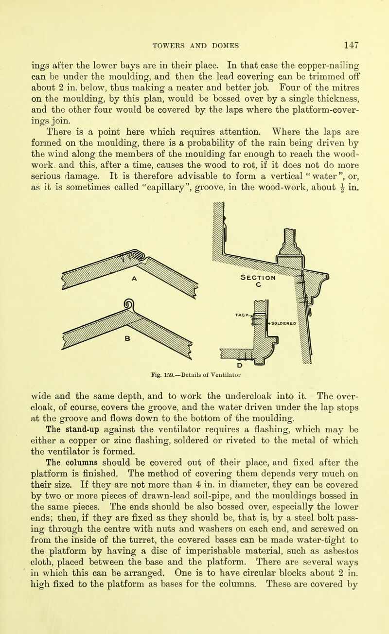 ings aftex the lower bays are in their place. In that case the copper-nailing can be under the moulding, and then the lead covering can be trimmed off about 2 in. below, thus making a neater and better job. Four of the mitres on the moulding, by this plan, would be bossed over by a single thickness, and the other four would be covered by the laps where the platform-cover- ings join. There is a point here which requires attention. Where the laps are formed on the moulding, there is a probability of the rain being driven by the wind along the members of the moulding far enough to i*each the wood- work, and this, after a time, causes the wood to rot, if it does not do more serious damage. It is therefore advisable to form a vertical  water, or, as it is sometimes called capillary, groove, in the wood-work, about J in. Fig. 159.—Details of Ventilator wide and the same depth, and to work the undercloak into it. The over- cloak, of course, covers the groove, and the water driven under the lap stops at the groove and flows down to the bottom of the moulding. The stand-up against the ventilator requires a flashing, which may be either a copper or zinc flashing, soldered or riveted to the metal of which the ventilator is formed. The columns should be covered out of their place, and fixed after the platform is finished. The method of covering them depends very much on their size. If they are not more than 4 in. in diameter, they can be covered by two or more pieces of drawn-lead soil-pipe, and the mouldings bossed in the same pieces. The ends should be also bossed over, especially the lower ends; then, if they are fixed as they should be, that is, by a steel bolt pass- ing through the centre with nuts and washers on each end, and screwed on from the inside of the turret, the covered bases can be made water-tight to the platform by having a disc of imperishable material, such as asbestos cloth, placed between the base and the platform. There are several ways in which this can be arranged. One is to have circular blocks about 2 in. high fixed to the platform as bases for the columns. These are covered by