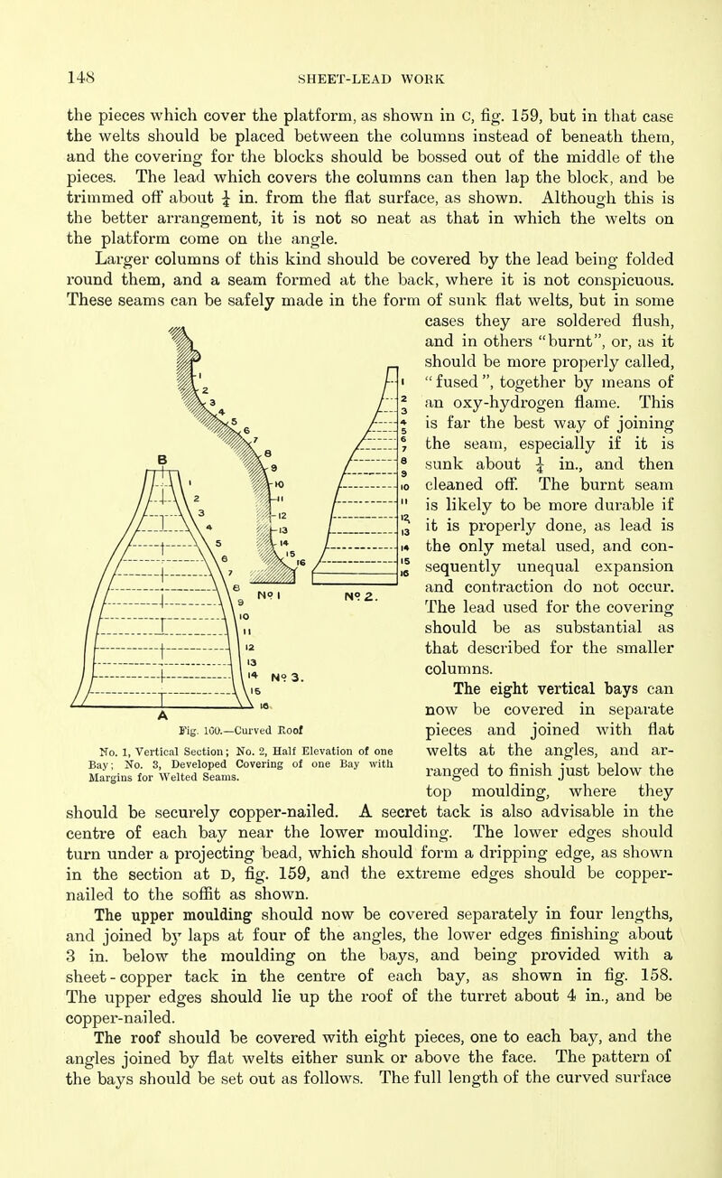 the pieces which cover the platform, as shown in c, fig. 159, but in that case the welts should be placed between the columns instead of beneath them, and the covering for the blocks should be bossed out of the middle of the pieces. The lead which covers the columns can then lap the block, and be trimmed off about J in. from the flat surface, as shown. Although this is the better arrangement, it is not so neat as that in which the welts on the platform come on the angle. Larger columns of this kind should be covered by the lead being folded round them, and a seam formed at the back, where it is not conspicuous. These seams can be safely made in the form of sunk flat welts, but in some should be securely copper-nailed. A secret tack is also advisable in the centre of each bay near the lower moulding. The lower edges should turn under a projecting bead, which should form a dripping edge, as shown in the section at D, fig. 159, and the extreme edges should be copper- nailed to the sofiit as shown. The upper moulding' should now be covered separately in four lengths, and joined b}'' laps at four of the angles, the lower edges finishing about 3 in. below the moulding on the bays, and being provided with a sheet-copper tack in the centre of each bay, as shown in fig. 158. The upper edges should lie up the roof of the turret about 4 in., and be copper-nailed. The roof should be covered with eight pieces, one to each bay, and the angles joined by flat welts either sunk or above the face. The pattern of the bays should be set out as follows. The full length of the curved surface cases they are soldered flush, and in others burnt, or, as it should be more properly called,  fused , together by means of an oxy-hydrogen flame. This is far the best way of joining the seam, especially if it is sunk about ^ in., and then cleaned off. The burnt seam is likely to be more durable if it is properly done, as lead is the only metal used, and con- sequently unequal expansion and contraction do not occur. The lead used for the covering should be as substantial as that described for the smaller columns. No. 1, Vertical Section; No. 2, Half Elevation of one Bay; No. 3, Developed Covering of one Bay with Margins for Welted Seams. A i'ig. lOO.—Curved Eool The eight vertical bays can now be covered in separate pieces and joined with flat welts at the angles, and ar- ranged to finish just below the top moulding, where they