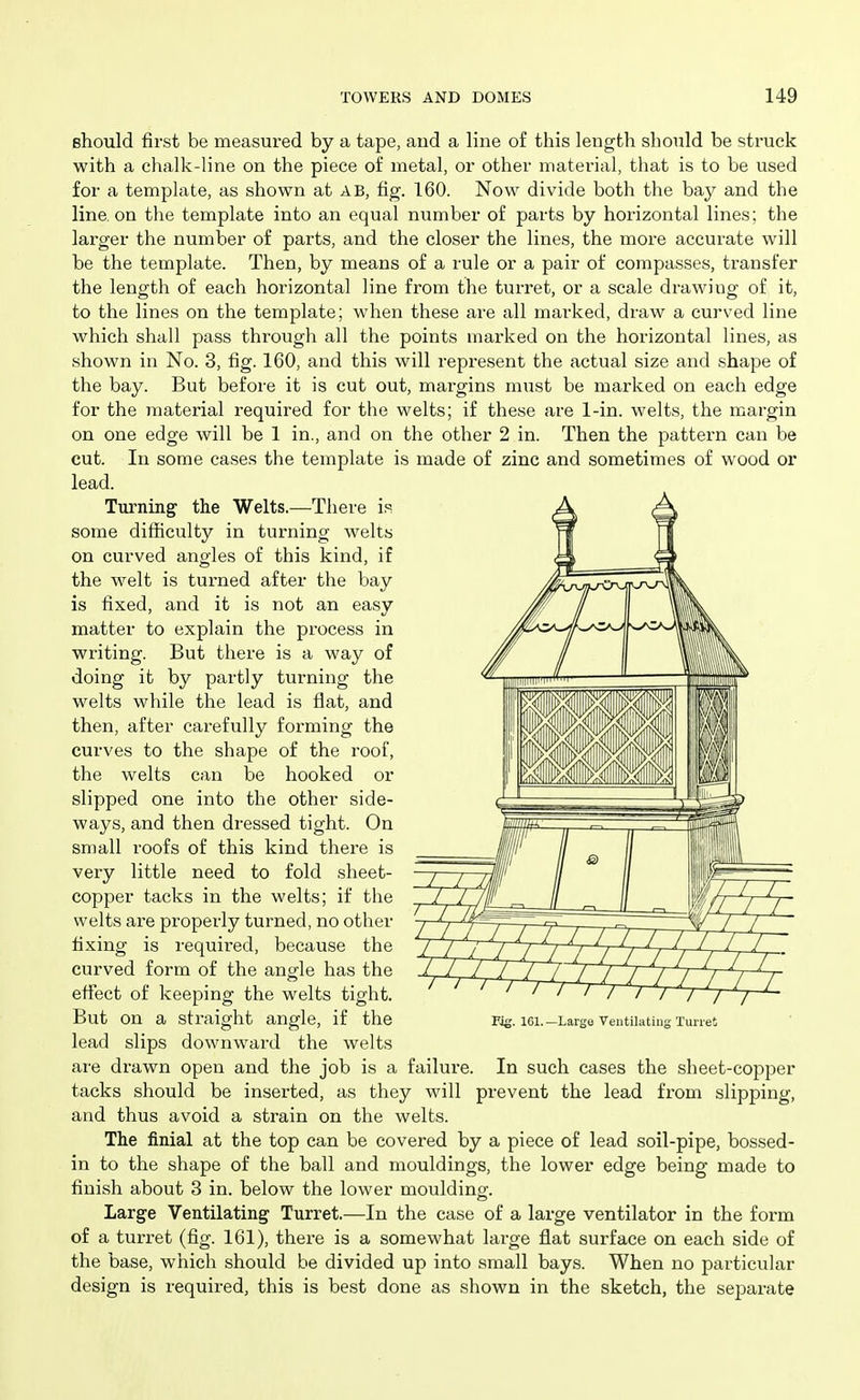 should first be measured by a tape, and a line of this length should be struck with a chalk-line on the piece of metal, or other material, that is to be used for a template, as shown at AB, fig. 160. Now divide both the bay and the line, on the template into an equal number of parts by horizontal lines; the larger the number of parts, and the closer the lines, the more accurate will be the template. Then, by means of a rule or a pair of compasses, transfer the length of each horizontal line from the turret, or a scale drawing of it, to the lines on the template; when these are all marked, draw a curved line which shall pass through all the points marked on the horizontal lines, as shown in No. 3, fig. 160, and this will represent the actual size and shape of the bay. But before it is cut out, margins must be marked on each edge for the material required for the welts; if these are 1-in. welts, the margin on one edge will be 1 in., and on the other 2 in. Then the pattern can be cut. In some cases the template is made of zinc and sometimes of wood or lead. Turning' the Welts.—There is some difficulty in turning welts on curved angles of this kind, if the welt is turned after the bay is fixed, and it is not an easy matter to explain the process in writing. But there is a way of doing it by partly turning the welts while the lead is flat, and then, after carefully forming the curves to the shape of the roof, the welts can be hooked or slipped one into the other side- ways, and then dressed tight. On small roofs of this kind thei-e is very little need to fold sheet- copper tacks in the welts; if the welts are properly turned, no other fixing is required, because the curved form of the angle has the effect of keeping the welts tight. But on a straight angle, if the lead slips downward the welts are drawn open and the job is a failure. In such cases the sheet-copper tacks should be inserted, as they will prevent the lead from slipping, and thus avoid a strain on the welts. The finial at the top can be covered by a piece of lead soil-pipe, bossed- in to the shape of the ball and mouldings, the lower edge being made to finish about 3 in. below the lower mouldino-. Large Ventilating Turret.—In the case of a large ventilator in the form of a turret (fig. 161), there is a somewhat large flat surface on each side of the base, which should be divided up into small bays. When no particular design is required, this is best done as shown in the sketch, the separate