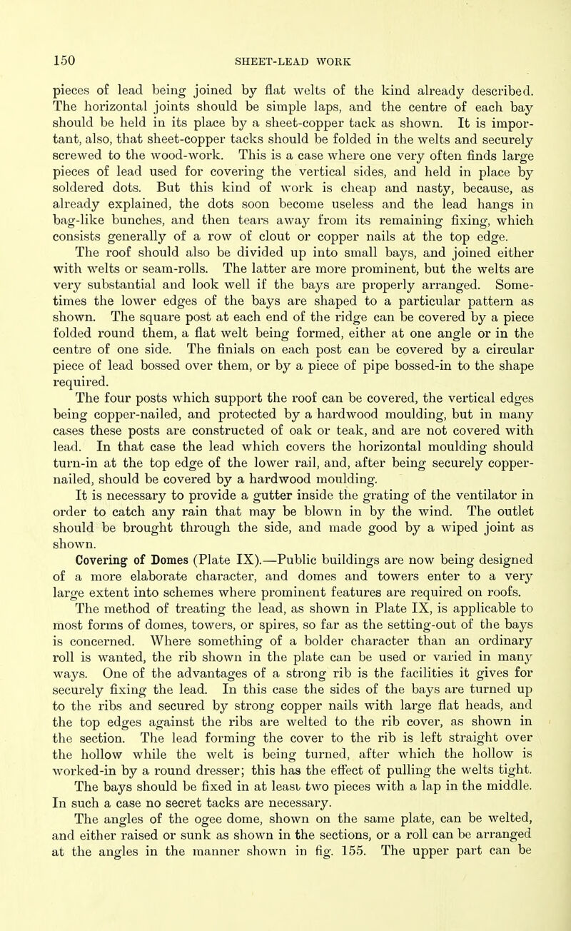 pieces of lead being joined by flat welts of the kind already described. The horizontal joints should be simple laps, and the centre of each bay should be held in its place by a sheet-copper tack as shown. It is impor- tant, also, that sheet-copper tacks should be folded in the welts and securely screwed to the wood-work. This is a case where one very often finds large pieces of lead used for covering the vertical sides, and held in place by soldered dots. But this kind of work is cheap and nasty, because, as already explained, the dots soon become useless and the lead hangs in bag-like bunches, and then tears away from its remaining fixing, which consists generally of a row of clout or copper nails at the top edge. The roof should also be divided up into small bays, and joined either with welts or seam-rolls. The latter are more prominent, but the welts are very substantial and look well if the bays are properly arranged. Some- times the lower edges of the bays are shaped to a particular pattern as shown. The square post at each end of the ridge can be covered by a piece folded round them, a flat welt being formed, either at one angle or in the centre of one side. The finials on each post can be covei-ed by a circular piece of lead bossed over them, or by a piece of pipe bossed-in to the shape required. The four posts which support the roof can be covered, the vertical edges being copper-nailed, and protected by a hardwood moulding, but in many cases these posts are constructed of oak or teak, and are not covered with lead. In that case the lead which covers the horizontal moulding should turn-in at the top edge of the lower rail, and, after being securely copper- nailed, should be covered by a hardwood moulding. It is necessary to provide a gutter inside the grating of the ventilator in order to catch any rain that may be blown in by the wind. The outlet should be brought through the side, and made good by a wiped joint as shown. Covering of Domes (Plate IX).—Public buildings are now being designed of a more elaborate character, and domes and towers enter to a very large extent into schemes where prominent features are required on roofs. The method of treating the lead, as shown in Plate IX, is applicable to most forms of domes, towers, or spires, so far as the setting-out of the bays is concerned. Where something of a bolder character than an ordinary roll is wanted, the rib shown in the plate can be used or varied in many ways. One of the advantages of a strong rib is the facilities it gives for securely fixing the lead. In this case the sides of the bays are turned up to the ribs and secured by strong copper nails with large flat heads, and the top edges against the ribs are welted to the rib cover, as shown in the section. The lead forming the cover to the rib is left straight over the hollow while the welt is being turned, after which the hollow is worked-in by a round dresser; this has the effect of pulling the welts tight. The bays should be fixed in at least two pieces with a lap in the middle. In such a case no secret tacks are necessary. The angles of the ogee dome, shown on the same plate, can be welted, and either raised or sunk as shown in the sections, or a roll can be arranged at the angles in the manner shown in fig. 155. The upper part can be