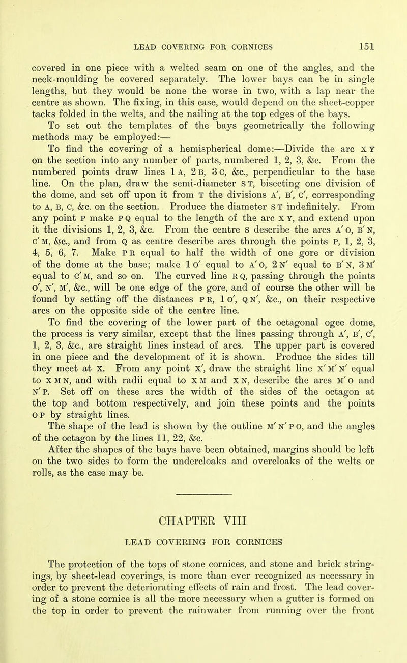 covered in one piece with a welted seam on one of the angles, and the neck-moulding be covered separately. The lower bays can be in single lengths, but they would be none the worse in two, with a lap near the centre as shown. The fixing, in this case, would depend on the sheet-copper tacks folded in the welts, and the nailing at the top edges of the bays. To set out the templates of the bays geometrically the following methods may be employed:— To find the covering of a hemispherical dome:—Divide the arc XY on the section into any number of parts, numbered 1, 2, 3, &c. From the numbered points draw lines 1a, 2 b, 3 c, &c., perpendicular to the base line. On the plan, draw the semi-diameter ST, bisecting one division of the dome, and set off upon it from T the divisions a', b', c', corresponding to A, B, c, &c. on the section. Produce the diameter s T indefinitely. From any point P make P Q equal to the length of the arc x Y, and extend upon it the divisions 1, 2, 3, &c. From the centre s describe the arcs a' o, b' n, c'm, &c., and from Q as centre describe arcs through the points p, 1, 2, 3, 4, 5, 6, 7. Make PR equal to half the width of one gore or division of the dome at the base; make 1 o' equal to a'o, 2 n' equal to b'n, 3 m' equal to c' M, and so on. The curved line R Q, passing through the points o', n', m', &c., will be one edge of the gore, and of course the other will be found by setting off the distances P R, 1 o', Q n', &c., on their respective arcs on the opposite side of the centre line. To find the covering of the lower part of the octagonal ogee dome, the process is very similar, except that the lines passing through a', b', c', 1, 2, 3, &c., are straight lines instead of arcs. The upper part is covered in one piece and the development of it is shown. Produce the sides till they meet at X. From any point x', draw the straight line x'm'n' equal to X M N, and with radii equal to X M and x N, describe the arcs m' o and n'p. Set off on these arcs the width of the sides of the octagon at the top and bottom respectively, and join these points and the points OP by straight lines. The shape of the lead is shown by the outline m' n' p o, and the angles of the octagon by the lines 11, 22, &c. After the shapes of the bays have been obtained, margins should be left on the two sides to form the undercloaks and overcloaks of the welts or rolls, as the case may be. CHAPTER VIII LEAD COVEEING FOE COENICES The protection of the tops of stone cornices, and stone and brick string- ings, by sheet-lead coverings, is more than ever recognized as necessary in order to prevent the deteriorating effects of rain and frost. The lead cover- ing of a stone cornice is all the more necessary when a gutter is formed on the top in order to prevent the rainwater from running over the front