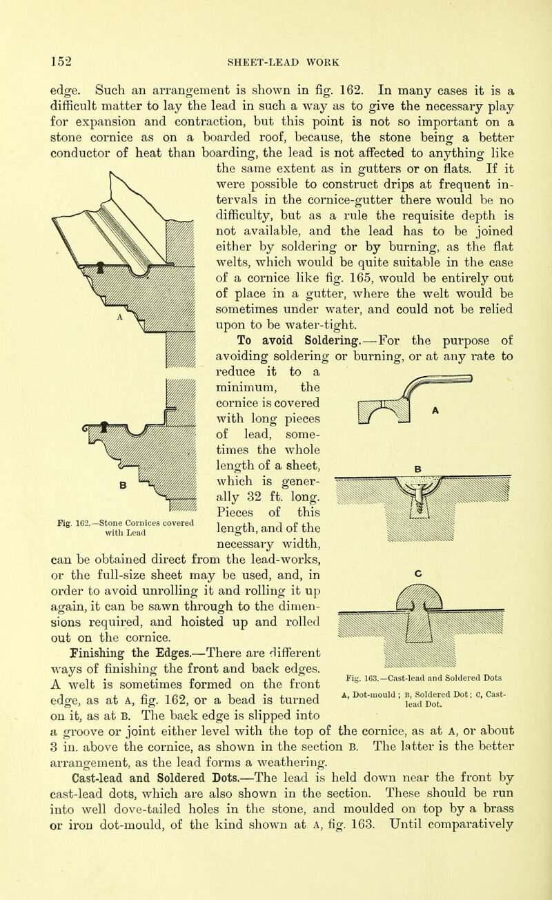 edge. Such an arrangement is shown in fig. 162. In many cases it is a difficult matter to lay the lead in such a way as to give the necessary play for expansion and contraction, but this point is not so important on a stone cornice as on a boarded roof, because, the stone being a better conductor of heat than boarding, the lead is not affected to anything like the same extent as in gutters or on fiats. If it were possible to construct drips at frequent in- tervals in the cornice-gutter there would be no difficulty, but as a rule the requisite depth is not available, and the lead has to be joined either by soldering or by burning, as the flat welts, which would be quite suitable in the case of a cornice like fig. 165, would be entirely out of place in a gutter, where the welt would be sometimes under water, and could not be relied upon to be water-tight. To avoid Soldering'.—For the purpose of avoiding soldering or burning, or at any rate to reduce it to a minimum, the cornice is covered with long pieces of lead, some- times the whole length of a sheet, which is gener- ally 32 ft. long. Pieces of this length, and of the necessary width, can be obtained direct from the lead-works, or the full-size sheet may be used, and, in order to avoid unrolling it and rolling it up again, it can be sawn through to the dimen- sions required, and hoisted up and rolled out on the cornice. Finishing the Edges.—There are different ways of finishing the front and back edges. A welt is sometimes formed on the front edge, as at A., fig. 162, or a bead is turned on it, as at B. The back edge is slipped into a groove or joint either level with the top of the cornice, as at A, or about 3 in. above the cornice, as shown in the section B. The latter is the better arrangement, as the lead forms a weathering. Cast-lead and Soldered Dots.—The lead is held down near the front by cast-lead dots, which are also shown in the section. These should be run into well dove-tailed holes in the stone, and moulded on top by a brass or iron dot-mould, of the kind shown at A, fig. 163. Until comparatively Fig. 162 -Stone Cornices covered with Lead B, Soldered Dot; lead Dot.