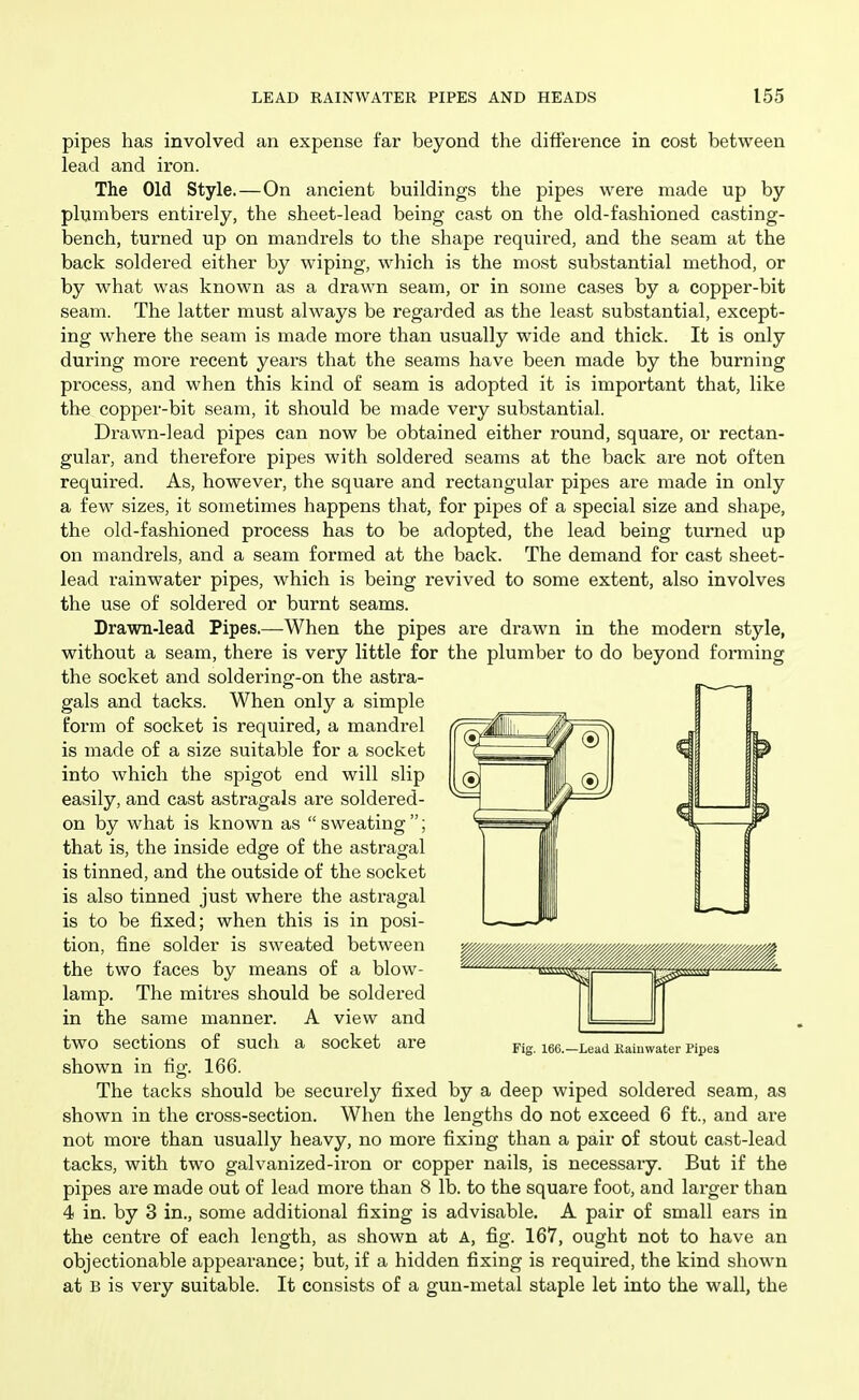 pipes has involved an expense far beyond the difference in cost between lead and iron. The Old Style.—On ancient buildings the pipes were made up by plumbers entirely, the sheet-lead being cast on the old-fashioned casting- bench, turned up on mandrels to the shape required, and the seam at the back soldered either by wiping, which is the most substantial method, or by w^hat was known as a drawn seam, or in some cases by a copper-bit seam. The latter must always be regarded as the least substantial, except- ing where the seam is made more than usually wide and thick. It is only during more recent years that the seams have been made by the burning process, and when this kind of seam is adopted it is important that, like the copper-bit seam, it should be made very substantial. Drawn-lead pipes can now be obtained either round, square, or rectan- gular, and therefore pipes with soldered seams at the back are not often required. As, however, the square and rectangular pipes are made in only a few sizes, it sometimes happens that, for pipes of a special size and shape, the old-fashioned process has to be adopted, the lead being turned up on mandrels, and a seam formed at the back. The demand for cast sheet- lead rainwater pipes, which is being revived to some extent, also involves the use of soldered or burnt seams. Drawn-lead Pipes.—When the pipes are drawn in the modern style, without a seam, there is very little for the plumber to do beyond forming the socket and soldering-on the astra- gals and tacks. When only a simple form of socket is required, a mandrel is made of a size suitable for a socket into which the spigot end will slip easily, and cast astragals are soldered- on by what is known as  sweating ; that is, the inside edge of the astragal is tinned, and the outside of the socket is also tinned just where the astragal is to be fixed; when this is in posi- tion, fine solder is sweated between the two faces by means of a blow- lamp. The mitres should be soldered in the same manner. A view and two sections of such a socket are shown in fig. 166. The tacks should be securely fixed by a deep wiped soldered seam, as shown in the cross-section. When the lengths do not exceed 6 ft., and are not more than usually heavy, no more fixing than a pair of stout cast-lead tacks, with two galvanized-iron or copper nails, is necessary. But if the pipes are made out of lead more than 8 lb. to the square foot, and larger than 4 in. by 3 in., some additional fixing is advisable. A pair of small ears in the centre of each length, as shown at A, fig. 167, ought not to have an objectionable appearance; but, if a hidden fixing is required, the kind shown at B is very suitable. It consists of a gun-metal staple let into the wall, the Fig. 166.—Lead Kaiuwater Pipes