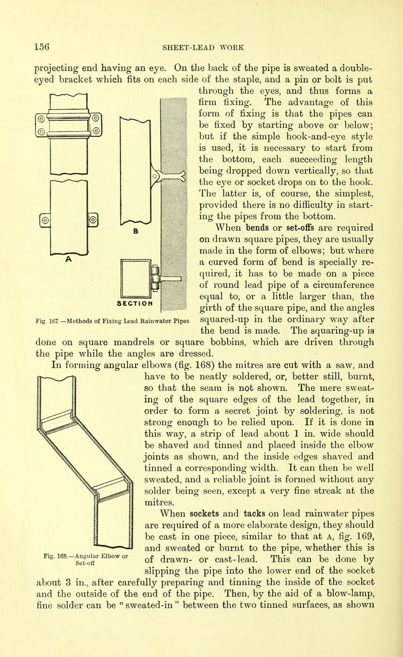 j—^-—^—j SECTION Fig 167 —Methods of Fixing Lead Rainwater Pipes projecting end having an eye. On the back of the pipe is sweated a double- eyed bracket which fits on each side of the staple, and a pin or bolt is put through the eyes, and thus forms a firm fixing. The advantage of this form of fixing is that the pipes can be fixed by starting above or below; but if the simple hook-and-eye style is used, it is necessary to start from the bottom, each succeeding length being dropped down vertically, so that the eye or socket drops on to the hook. The latter is, of course, the simplest, provided there is no difficulty in start- ing the pipes from the bottom. When bends or set-ofFs are required on drawn square pipes, they are usually made in the form of elbows; but where a curved form of bend is specially re- quired, it has to be made on a piece of round lead pipe of a circumference equal to, or a little larger than, the girth of the square pipe, and the angles squared-up in the ordinary way after the bend is made. The squaring-up ia done on square mandrels or square bobbins, which are driven through the pipe while the angles are dressed. In forming angular elbows (fig. 168) the mitres ai-e cut with a saw, and have to be neatly soldered, or, better still, burnt, so that the seam is not shown. The mere sweat- ing of the square edges of the lead together, in order to form a secret joint by soldering, is not strong enough to be relied upon. If it is done in this way, a strip of lead about 1 in. wide should be shaved and tinned and placed inside the elbow joints as shown, and the inside edges shaved and tinned a corresponding width. It can then be well sweated, and a reliable joint is formed without any solder being seen, except a very fine streak at the mitres. When sockets and tacks on lead rainwater pipes are required of a more elaborate design, they should be cast in one piece, similar to that at A, fig. 169, and sweated or burnt to the pipe, whether this is of drawn- or cast-lead. This can be done by slipping the pipe into the lower end of the socket about 3 in., after carefully preparing and tinning the inside of the socket and the outside of the end of the pipe. Then, by the aid of a blow-lamp, fine solder can be  sweated-in  between the two tinned surfaces, as shown -Angular Elbow or Set-off