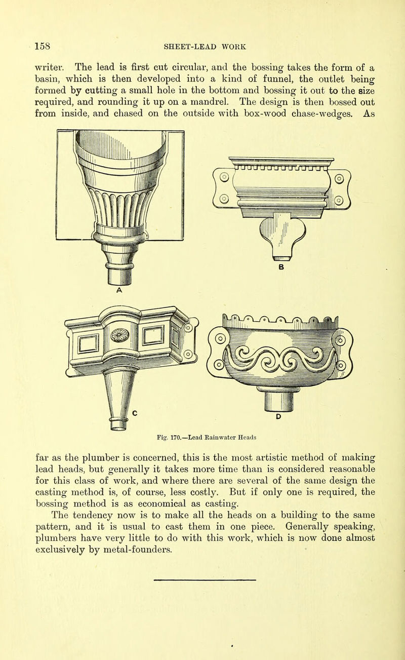 writer. The lead is first cut circular, and the bossing takes the form of a basin, which is then developed into a kind of funnel, the outlet being formed by cutting a small hole in the bottom and bossing it out to the size required, and rounding it up on a mandrel. The design is then bossed out from inside, and chased on the outside with box-wood chase-wedges. As Fig. 170.—Lead Rainwater Heads far as the plumber is concerned, this is the most artistic method of making lead heads, but generally it takes more time than is considered reasonable for this class of work, and where there are several of the same design the casting method is, of course, less costly. But if only one is required, the bossing method is as economical as casting. The tendency now is to make all the heads on a building to the same pattern, and it is usual to cast them in one piece. Generally speaking, plumbers have very little to do with this work, which is now done almost exclusively by metal-founders.