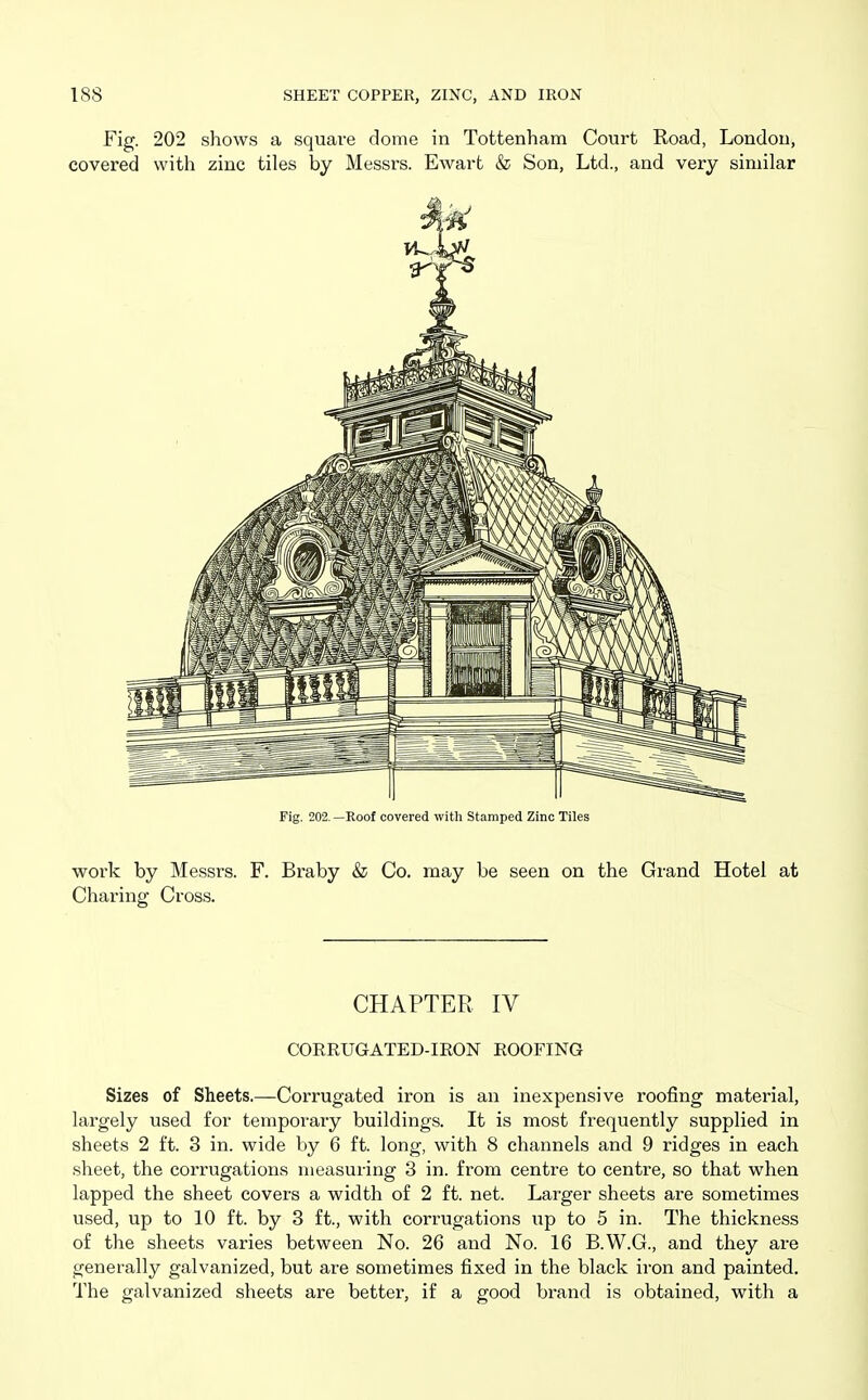 Fig. 202 shows a square dome in Tottenham Court Road, London, covered with zinc tiles by Messrs. Ewart & Son, Ltd., and very similar Fig. 202. —Roof covered with Stamped Zinc Tiles work by Messrs. F. Braby & Co. may be seen on the Grand Hotel at Charing Cross. CHAPTER IV CORRUGATED-IEON ROOFING Sizes of Sheets.—Corrugated iron is an inexpensive roofing material, largely used for temporary buildings. It is most frequently supplied in sheets 2 ft. 3 in. wide by 6 ft. long, with 8 channels and 9 ridges in each sheet, the corrugations measuring 3 in. from centre to centre, so that when lapped the sheet covers a width of 2 ft. net. Larger sheets are sometimes used, up to 10 ft. by 3 ft., with corrugations up to 5 in. The thickness of the sheets varies between No. 26 and No. 16 B.W.G., and they are generally galvanized, but are sometimes fixed in the black iron and painted. The galvanized sheets are better, if a good brand is obtained, with a