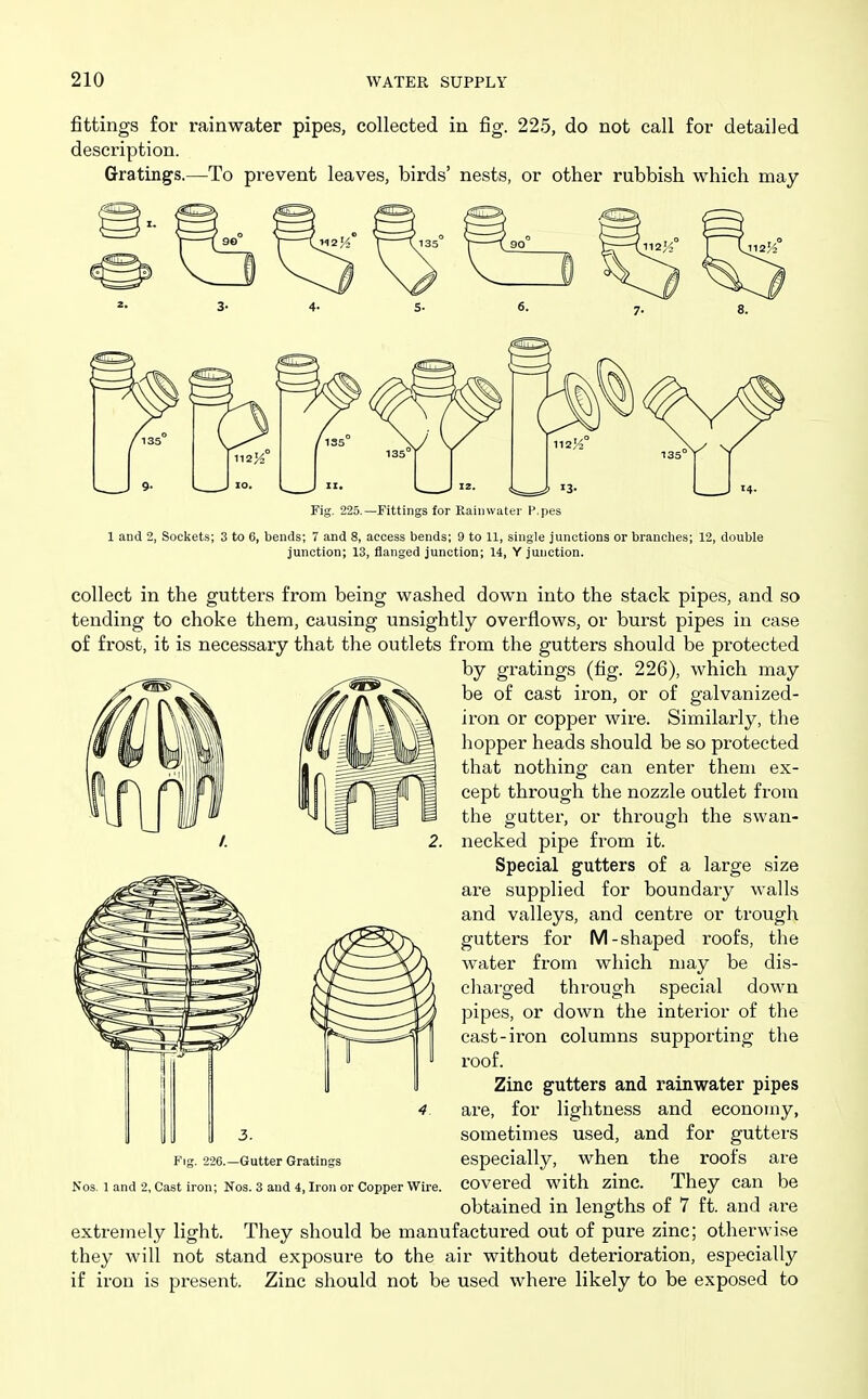 fittings for rainwater pipes, collected in fig. 225, do not call for detailed description. Gratings.—To prevent leaves, birds' nests, or other rubbish which may 112^° / 13S 135° 10. II. ■ Fig. 225.—Fittings for Rainwater P.pes 1 and 2, Sockets; 3 to 6, bends; 7 and 8, access bends; 9 to 11, single junctions or brandies; 12, double junction; 13, flanged junction; 14, Y junction. collect in the gutters from being washed down into the stack pipes, and so tending to choke them, causing unsightly overflows, or burst pipes in case of frost, it is necessary that the outlets from the gutters should be protected by gratings (fig. 226), which may be of cast iron, or of galvanized- iron or copper wire. Similarly, the hopper heads should be so protected that nothing can enter them ex- cept through the nozzle outlet from the gutter, or through the swan- necked pipe from it. Special gutters of a large size are supplied for boundary walls and valleys, and centre or trough gutters for M-shaped roofs, the water from which may be dis- cliarged through special down pipes, or down the interior of the cast-iron columns supporting the roof. Zinc gutters and rainwater pipes are, for lightness and economy, sometimes used, and for gutters especially, when the roofs are covered with zinc. They can be obtained in lengths of 7 ft. and are extremely light. They should be manufactured out of pure zinc; otherwise they will not stand exposure to the air without deterioration, especially if iron is present. Zinc should not be used where likely to be exposed to 3. Fig. 226.—Gutter Gratings Nos. 1 and 2, Cast iron; Nos. 3 and 4, Iron or Copper Wire.