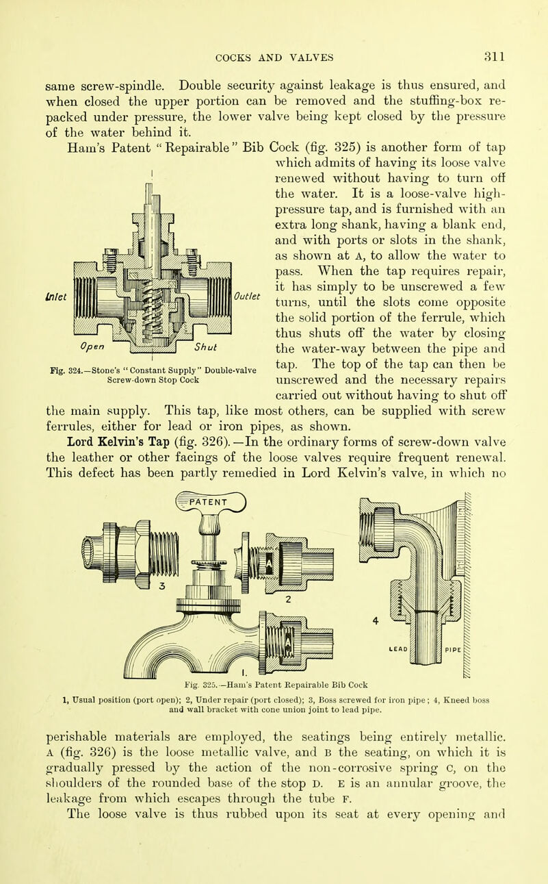 same screw-spindle. Double security against leakage is thus ensured, and when closed the upper portion can be removed and the stuffing-box re- packed under pressure, the lower valve being kept closed by the pressure of the water behind it. Ham's Patent  Repairable Bib Cock (fig. 325) is another form of tap which admits of having its loose valve renewed without having to turn oft the water. It is a loose-valve high- pressure tap, and is furnished with an extra long shank, having a blank end, and with ports or slots in the shank, as shown at A, to allow the water to pass. When the tap requires repair, it has simply to be unscrewed a few turns, until the slots come opposite the solid portion of the ferrule, which thus shuts ofiE' the water by closing the water-way between the pipe and tap. The top of the tap can then be unscrewed and the necessary repairs carried out without having; to shut off the main supply. This tap, like most others, can be supplied with screw ferrules, either for lead or iron pipes, as shown. Lord Kelvin's Tap (fig. 326).—In the ordinary forms of screw-down valve the leather or other facings of the loose valves require frequent renewal. This defect has been partly remedied in Lord Kelvin's valve, in which no Fig. 325. -Hani's Pattnt Repairable Bib Cock 1, Usual position (port open); 2, Under repair (port closed); 3, Boss screwed for iron pipe ; 4, Kneed boss and wall bracket witli cone union joint to lead pipe. perishable materials are employed, the seatings being entirely metallic. A (fig. 326) is the loose metallic valve, and B the seating, on which it is gradually pressed by the action of the non-corrosive spring C, on the slioulders of the rounded base of the stop D. E is an annulai' groove, the leakage from which escapes through the tube F. The loose valve is thus rubbed upon its seat at every opening and I Out/et I Fig. 324.—Stone's Constant Supply Double-valve Screw-down Stop Cock