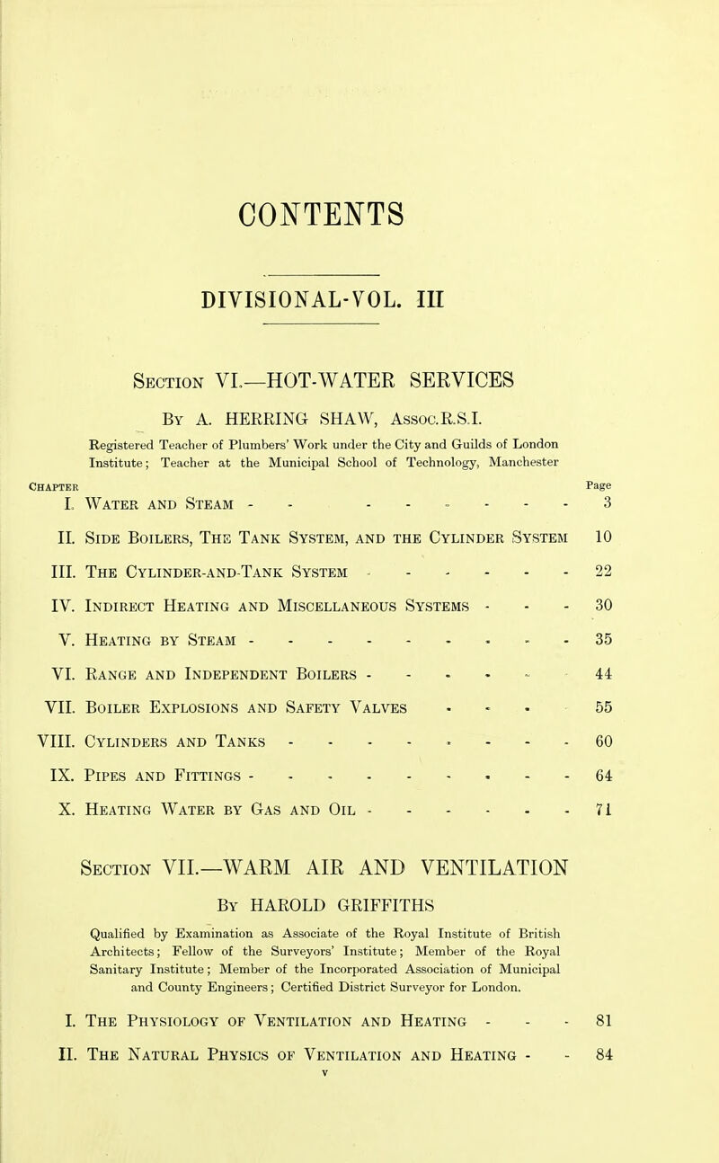 CONTENTS DIVISIONAL-VOL. IE Section VL—HOT-WATER SERVICES By a. herring SHAW, Assoc.RS.L Registered Teacher of Plumbers' Work under the City and Guilds of London Institute; Teacher at the Municipal School of Technology, Manchester Chapter Page L Water and Steam - - ...... 3 II. Side Boilers, The Tank System, and the Cylinder System 10 HI. The Cylinder-and-Tank System 22 IV. Indirect Heating and Miscellaneous Systems - - - 30 V. Heating by Steam 35 VI. Range and Independent Boilers ..... 44 VII. Boiler Explosions and Safety Valves - - - -55 VIII. Cylinders and Tanks 60 IX. Pipes and Fittings - - 64 X. Heating Water by Gas and Oil 71 Section VII.—WARM AIR AND VENTILATION By HAROLD GRIFFITHS Qualified by Examination as Associate of the Royal Institute of British Architects; Fellow of the Surveyors' Institute; Member of the Royal Sanitary Institute; Member of the Incorporated Association of Municipal and County Engineers; Certified District Surveyor for London. I. The Physiology of Ventilation and Heating - - - 81